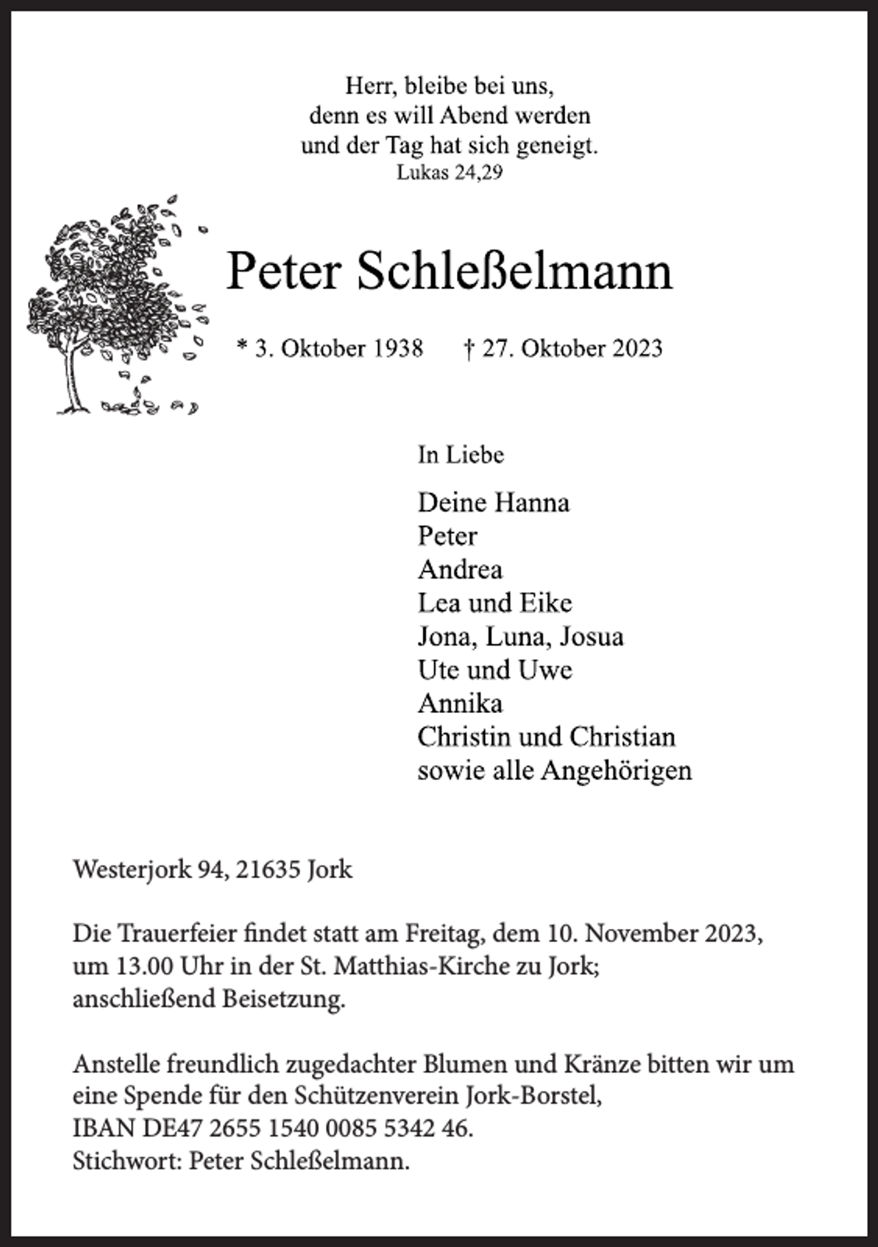 <p>Westerjork 94, 21635 Jork<br />Die Trauerfeier findet statt am Freitag, dem 10. November 2023,<br />um 13.00 Uhr in der St. Matthias-Kirche zu Jork;<br />anschließend Beisetzung.<br />Anstelle freundlich zugedachter Blumen und Kränze bitten wir um<br />eine Spende für den Schützenverein Jork-Borstel,<br />IBAN DE47 2655 15408342 46.<br />Stichwort: Peter Schleßelmann.</p>