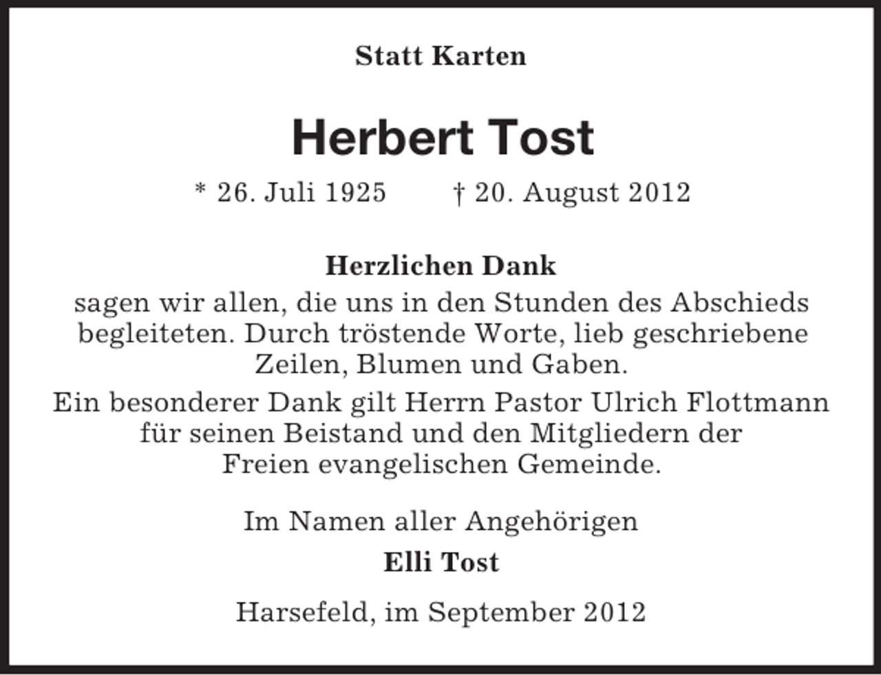 <p>Statt Karten</p><p>Herbert Tost<br />* 26. Juli 1925</p><p>† 20. August 2012</p><p>Herzlichen Dank<br />sagen wir allen, die uns in den Stunden des Abschieds<br />begleiteten. Durch tröstende Worte, lieb geschriebene<br />Zeilen, Blumen und Gaben.<br />Ein besonderer Dank gilt Herrn Pastor Ulrich Flottmann<br />für seinen Beistand und den Mitgliedern der<br />Freien evangelischen Gemeinde.<br />Im Namen aller Angehörigen<br />Elli Tost<br />Harsefeld, im September 2012</p>