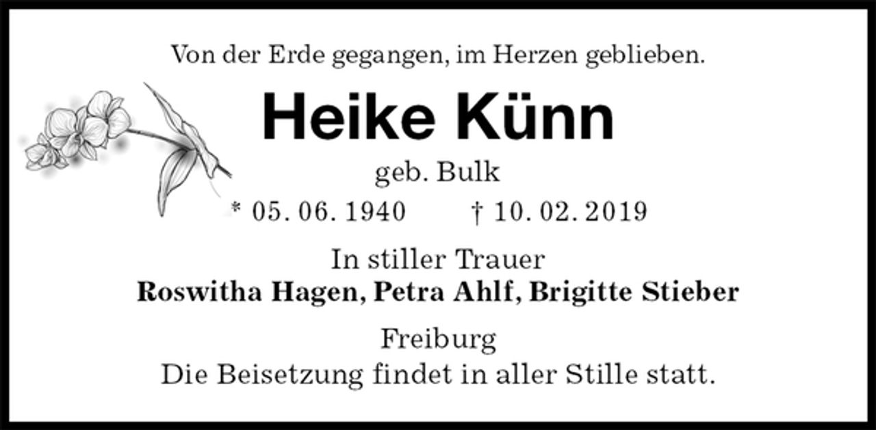 <p>Von der Erde gegangen, im Herzen geblieben.<br />Heike Künn<br />geb. Bulk<br />* 05. 06. 1940 † 10. 02. 2019<br />In stiller Trauer<br />Roswitha Hagen, Petra Ahlf, Brigitte Stieber<br />Freiburg<br />Die Beisetzung findet in aller Stille statt.</p>