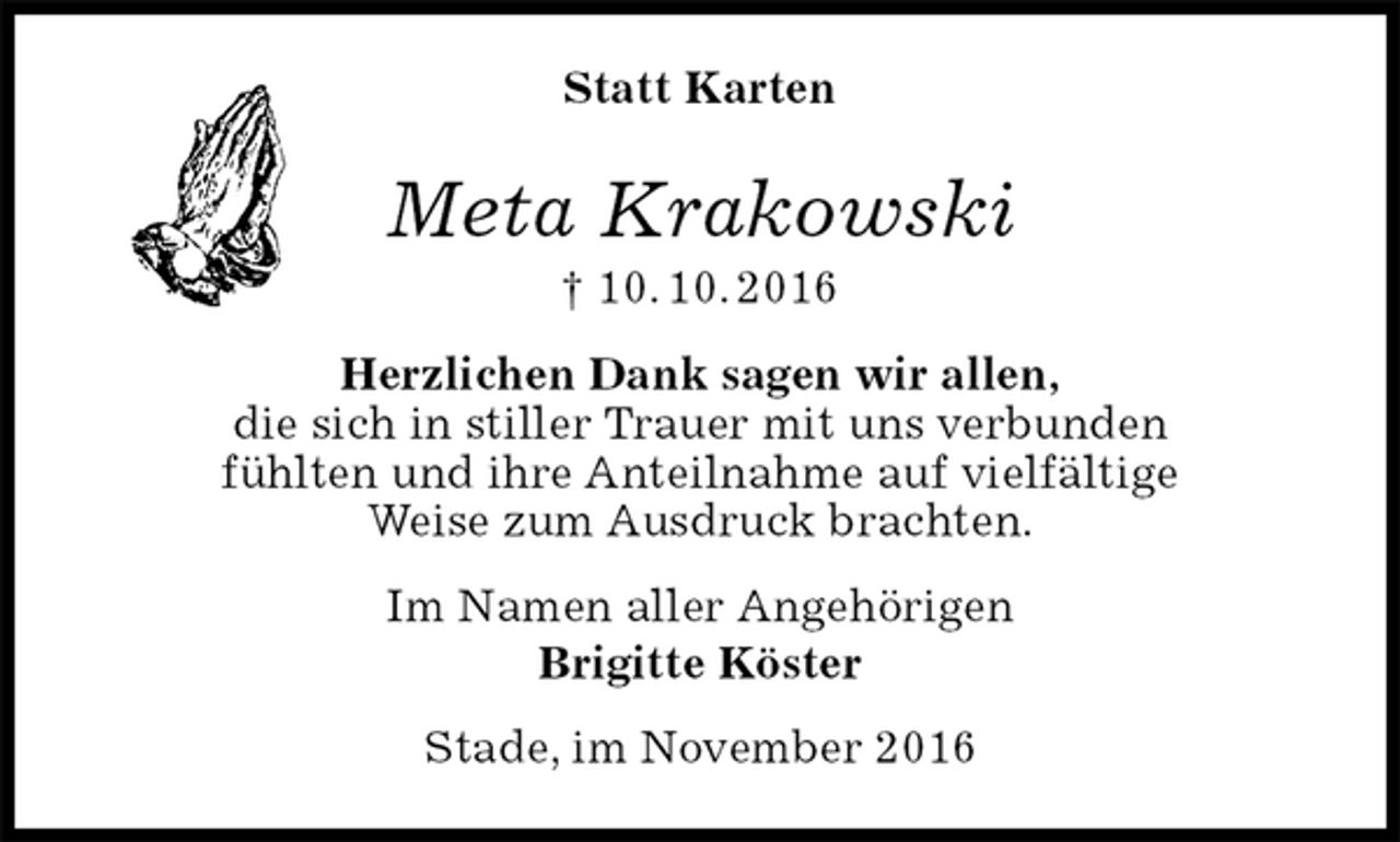 <p>Statt Karten<br />Meta Krakowski<br />† 10. 10. 2016<br />Herzlichen Dank sagen wir allen,<br />die sich in stiller Trauer mit uns verbunden<br />fühlten und ihre Anteilnahme auf vielfältige<br />Weise zum Ausdruck brachten.<br />Im Namen aller Angehörigen<br />Brigitte Köster<br />Stade, im November 2016</p>