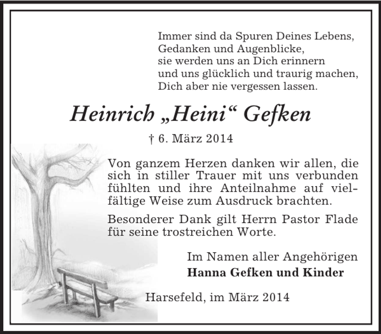 <p>Immer sind da Spuren Deines Lebens,<br />Gedanken und Augenblicke,<br />sie werden uns an Dich erinnern<br />und uns glücklich und traurig machen,<br />Dich aber nie vergessen lassen.<br />Heinrich „Heini“ Gefken<br />† 6. März 2014<br />Von ganzem Herzen danken wir allen, die sich in stiller Trauer mit uns verbunden fühlten und ihre Anteilnahme auf vielfältige Weise zum Ausdruck brachten.<br />Besonderer Dank gilt Herrn Pastor Flade für seine trostreichen Worte.<br />Im Namen aller Angehörigen<br />Hanna Gefken und Kinder<br />Harsefeld, im März 2014</p>