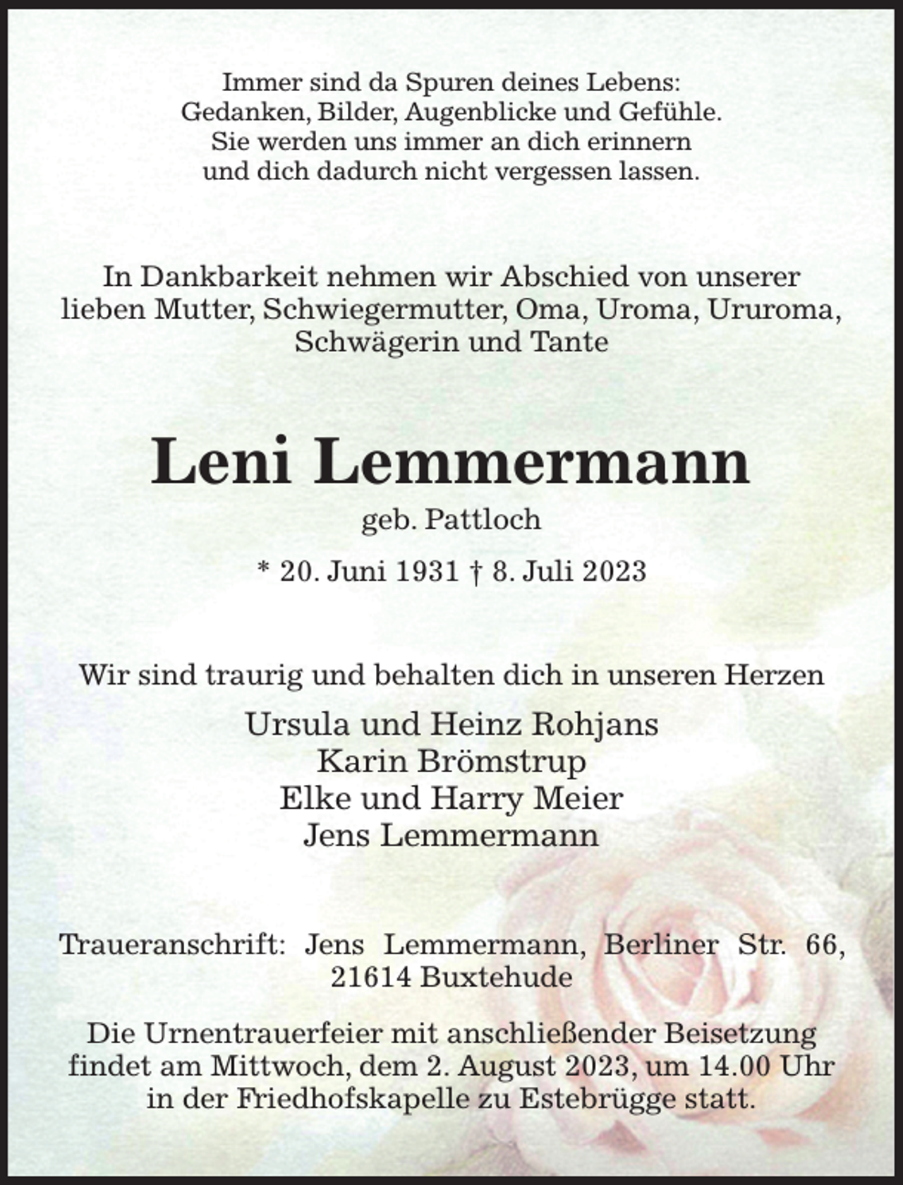 <p>Immer sind da Spuren deines Lebens:<br />Gedanken, Bilder, Augenblicke und Gefühle.<br />Sie werden uns immer an dich erinnern<br />und dich dadurch nicht vergessen lassen.<br />In Dankbarkeit nehmen wir Abschied von unserer<br />lieben Mutter, Schwiegermutter, Oma, Uroma, Ururoma,<br />Schwägerin und Tante<br />Leni Lemmermann<br />geb. Pattloch<br />* 20. Juni 1931 † 8. Juli 2023<br />Wir sind traurig und behalten dich in unseren Herzen<br />Ursula und Heinz Rohjans<br />Karin Brömstrup<br />Elke und Harry Meier<br />Jens Lemmermann<br />Traueranschrift: Jens Lemmermann, Berliner Str. 66, 21614 Buxtehude<br />Die Urnentrauerfeier mit anschließender Beisetzung<br />findet am Mittwoch, dem 2. August 2023, um 14.00 Uhr<br />in der Friedhofskapelle zu Estebrügge statt.</p>