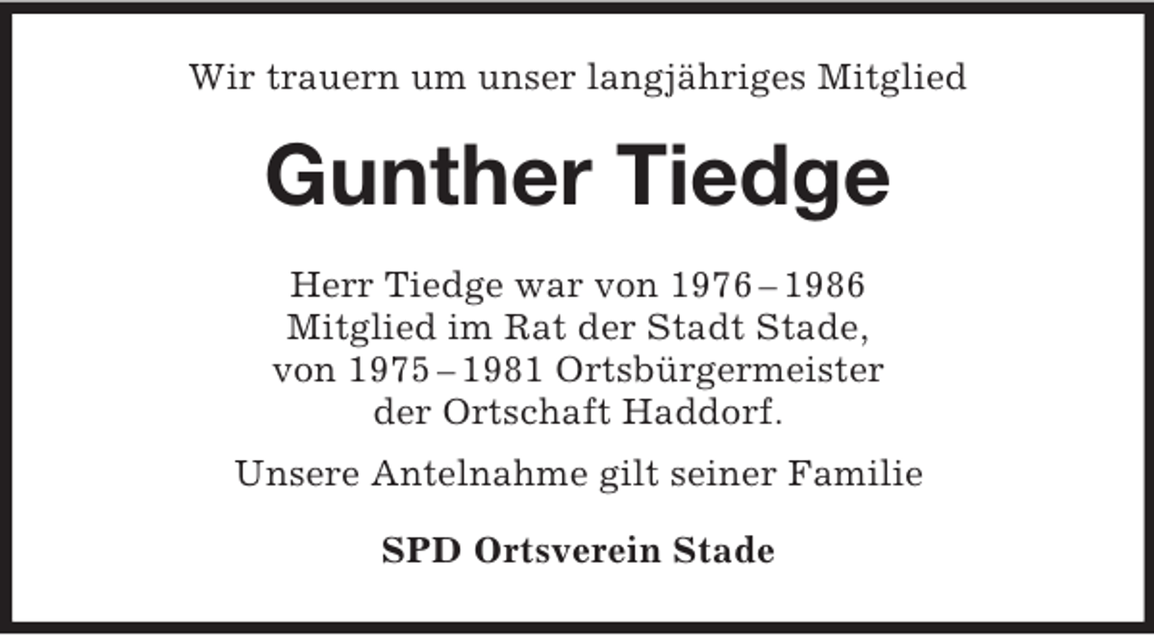 <p>Wir trauern um unser langjähriges Mitglied</p><p>Gunther Tiedge<br />Herr Tiedge war von 1976 – 1986<br />Mitglied im Rat der Stadt Stade,<br />von 1975 – 1981 Ortsbürgermeister<br />der Ortschaft Haddorf.<br />Unsere Antelnahme gilt seiner Familie<br />SPD Ortsverein Stade</p>