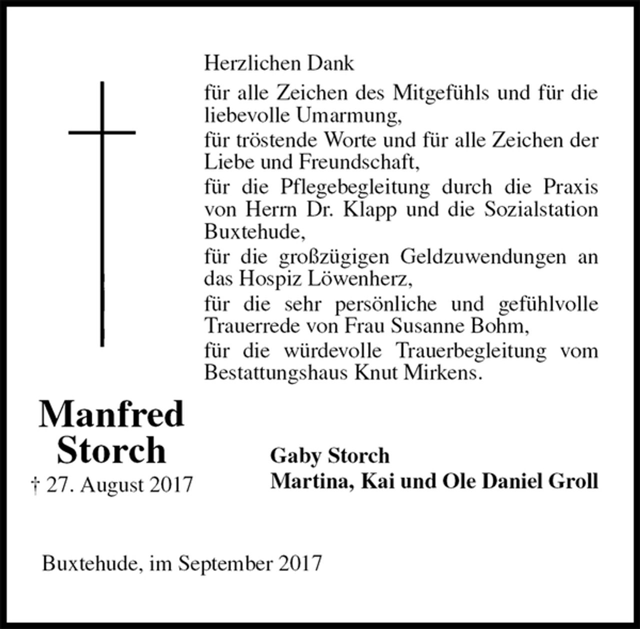<p>Herzlichen Dank<br />für alle Zeichen des Mitgefühls und für die liebevolle Umarmung,<br />für tröstende Worte und für alle Zeichen der Liebe und Freundschaft,<br />für die Pflegebegleitung durch die Praxis von Herrn Dr. Klapp und die Sozialstation Buxtehude,<br />für die großzügigen Geldzuwendungen an das Hospiz Löwenherz,<br />für die sehr persönliche und gefühlvolle Trauerrede von Frau Susanne Bohm,<br />für die würdevolle Trauerbegleitung vom Bestattungshaus Knut Mirkens.<br />Gaby Storch<br />Martina, Kai und Ole Daniel Groll<br />Buxtehude, im September 2017<br />Manfred<br />Storch<br />† 27. August 2017</p>