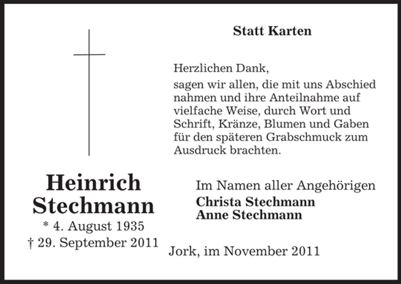 <p>Statt Karten<br />Herzlichen Dank,<br />sagen wir allen, die mit uns Abschied<br />nahmen und ihre Anteilnahme auf<br />vielfache Weise, durch Wort und<br />Schrift, Kränze, Blumen und Gaben<br />für den späteren Grabschmuck zum<br />Ausdruck brachten.</p><p>Heinrich<br />Stechmann<br />* 4. August 1935<br />† 29. September 2011</p><p>Im Namen aller Angehörigen<br />Christa Stechmann<br />Anne Stechmann<br />Jork, im November 2011</p>