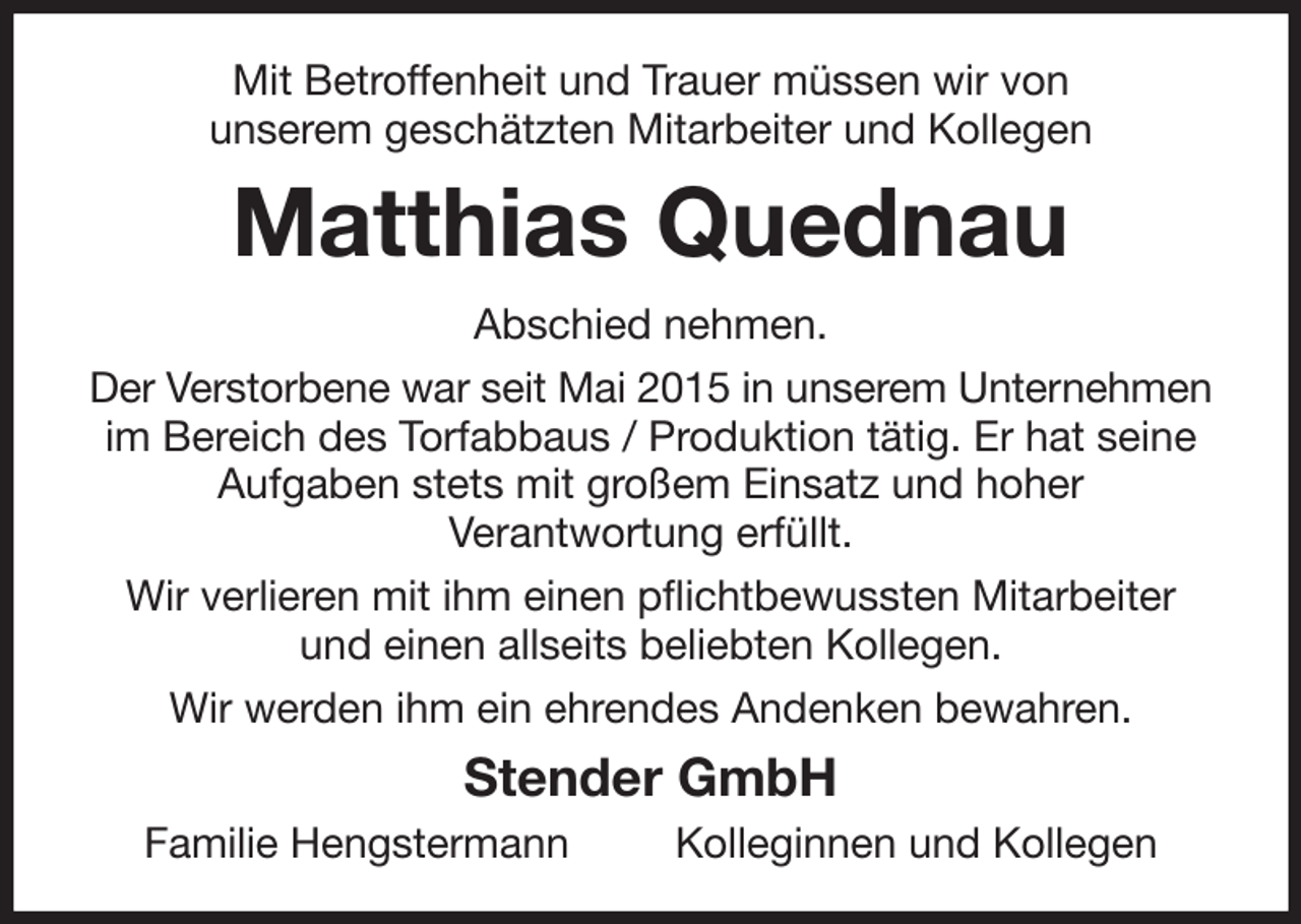 <p>Mit Betroffenheit und Trauer müssen wir von<br />unserem geschätzten Mitarbeiter und Kollegen<br />Matthias Quednau<br />Abschied nehmen.<br />Der Verstorbene war seit Mai 2015 in unserem Unternehmen im Bereich des Torfabbaus / Produktion tätig. Er hat seine Aufgaben stets mit großem Einsatz und hoher<br />Verantwortung erfüllt.<br />Wir verlieren mit ihm einen pflichtbewussten Mitarbeiter und einen allseits beliebten Kollegen.<br />Wir werden ihm ein ehrendes Andenken bewahren.<br />Stender GmbH<br />Familie Hengstermann Kolleginnen und Kollegen</p>