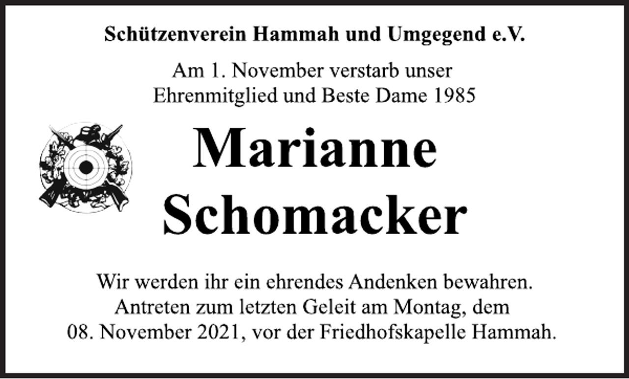 <p>Schützenverein Hammah und Umgegend e.V.<br />Am 1. November verstarb unser<br />Ehrenmitglied und Beste Dame 1985<br />Marianne<br />Schomacker<br />Wir werden ihr ein ehrendes Andenken bewahren.<br />Antreten zum letzten Geleit am Montag, dem<br />08. November 2021, vor der Friedhofskapelle Hammah.</p>