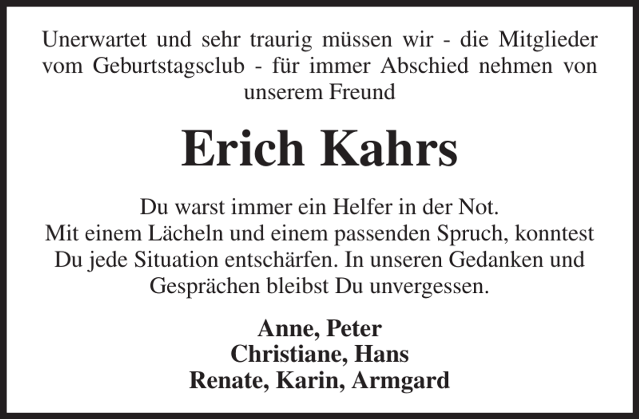 <p>Unerwartet und sehr traurig müssen wir - die Mitglieder vom Geburtstagsclub - für immer Abschied nehmen von unserem Freund<br />Erich Kahrs<br />Du warst immer ein Helfer in der Not.<br />Mit einem Lächeln und einem passenden Spruch, konntest Du jede Situation entschärfen. In unseren Gedanken und Gesprächen bleibst Du unvergessen.<br />Anne, Peter<br />Christiane, Hans<br />Renate, Karin, Armgard</p>