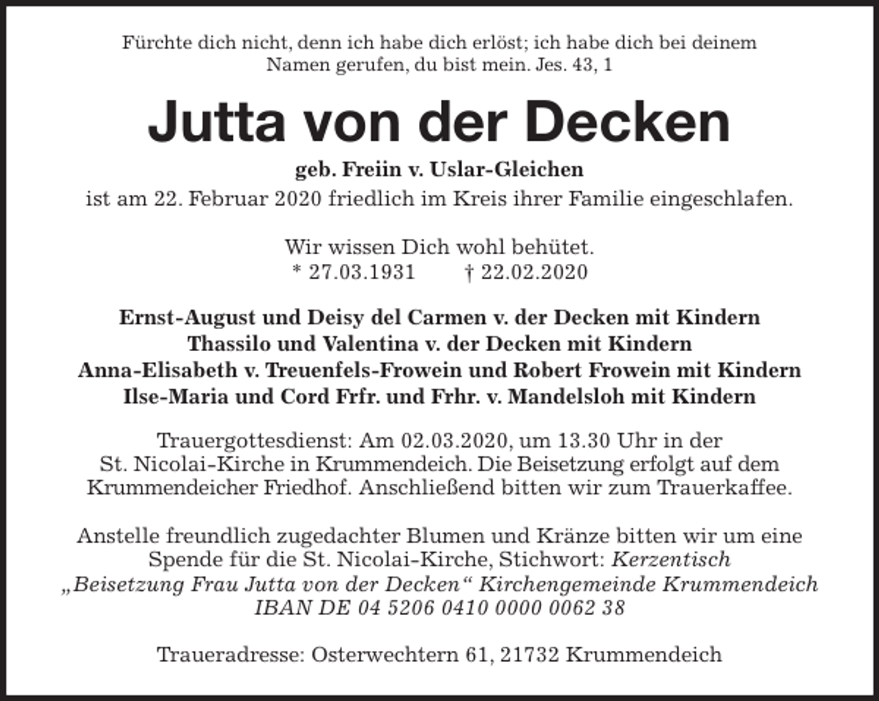 <p>Fürchte dich nicht, denn ich habe dich erlöst; ich habe dich bei deinem<br />Namen gerufen, du bist mein. Jes. 43, 1<br />Jutta von der Decken<br />geb. Freiin v. Uslar-Gleichen<br />ist am 22. Februar 2020 friedlich im Kreis ihrer Familie eingeschlafen.</p>
<p>Wir wissen Dich wohl behütet.<br />* 27.03.1931 † 22.02.2020<br />Ernst-August und Deisy del Carmen v. der Decken mit Kindern<br />Thassilo und Valentina v. der Decken mit Kindern<br />Anna-Elisabeth v. Treuenfels-Frowein und Robert Frowein mit Kindern<br />Ilse-Maria und Cord Frfr. und Frhr. v. Mandelsloh mit Kindern<br />Trauergottesdienst: Am 02.03.2020, um 13.30 Uhr in der<br />St. Nicolai-Kirche in Krummendeich. Die Beisetzung erfolgt auf dem<br />Krummendeicher Friedhof. Anschließend bitten wir zum Trauerkaffee.</p>
<p>Anstelle freundlich zugedachter Blumen und Kränze bitten wir um eine<br />Spende für die St. Nicolai-Kirche, Stichwort: Kerzentisch<br />„Beisetzung Frau Jutta von der Decken“ Kirchengemeinde Krummendeich<br />IBAN DE 04 5206 0410 0000 0062 38</p>
<p>Traueradresse: Osterwechtern 61, 21732 Krummendeich</p>