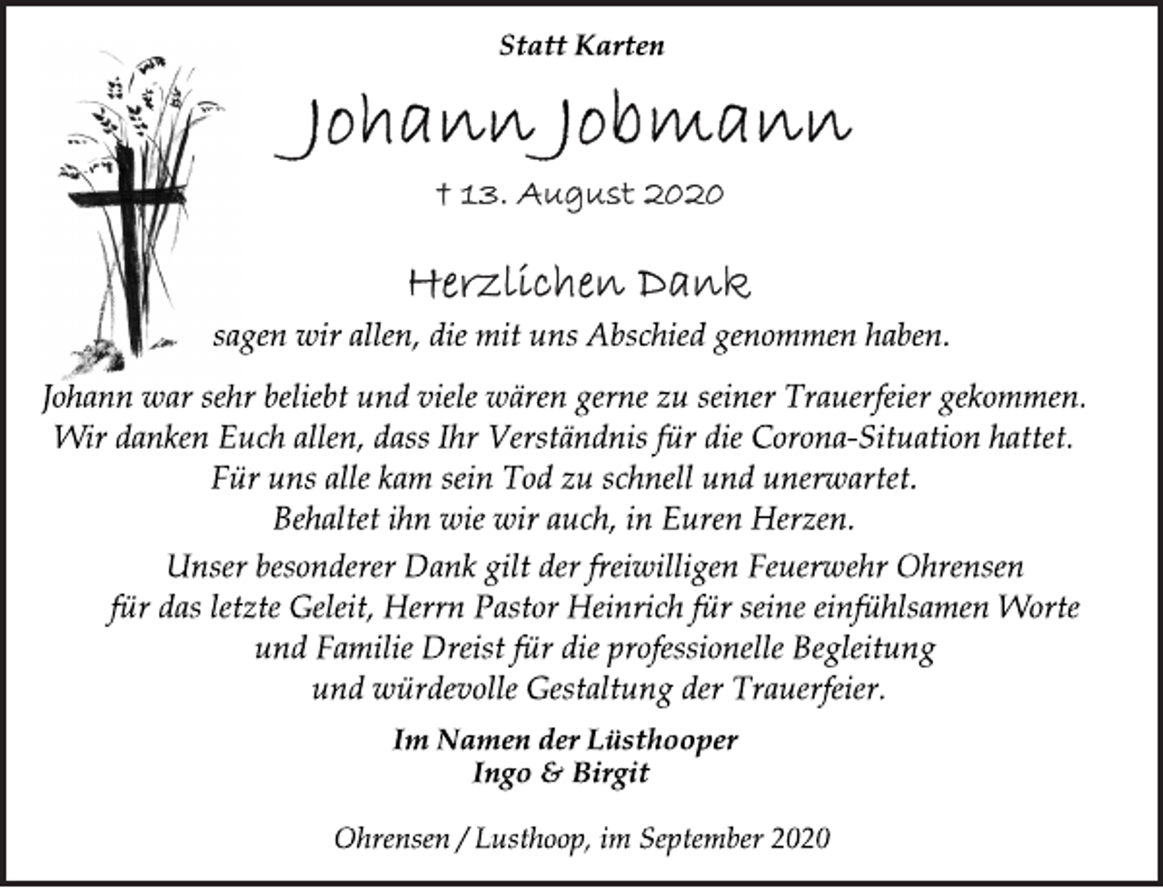 <p>Statt Karten<br />Johann Jobmann<br />† 13. August 2020<br />Herzlichen Dank<br />sagen wir allen, die mit uns Abschied genommen haben.<br />Johann war sehr beliebt und viele wären gerne zu seiner Trauerfeier gekommen. Wir danken Euch allen, dass Ihr Verständnis für die Corona-Situation hattet. Für uns alle kam sein Tod zu schnell und unerwartet.<br />Behaltet ihn wie wir auch, in Euren Herzen.<br />Unser besonderer Dank gilt der freiwilligen Feuerwehr Ohrensen für das letzte Geleit, Herrn Pastor Heinrich für seine einfühlsamen Worte und Familie Dreist für die professionelle Begleitung und würdevolle Gestaltung der Trauerfeier.<br />Im Namen der Lüsthooper<br />Ingo &amp; Birgit<br />Ohrensen / Lusthoop, im September 2020</p>