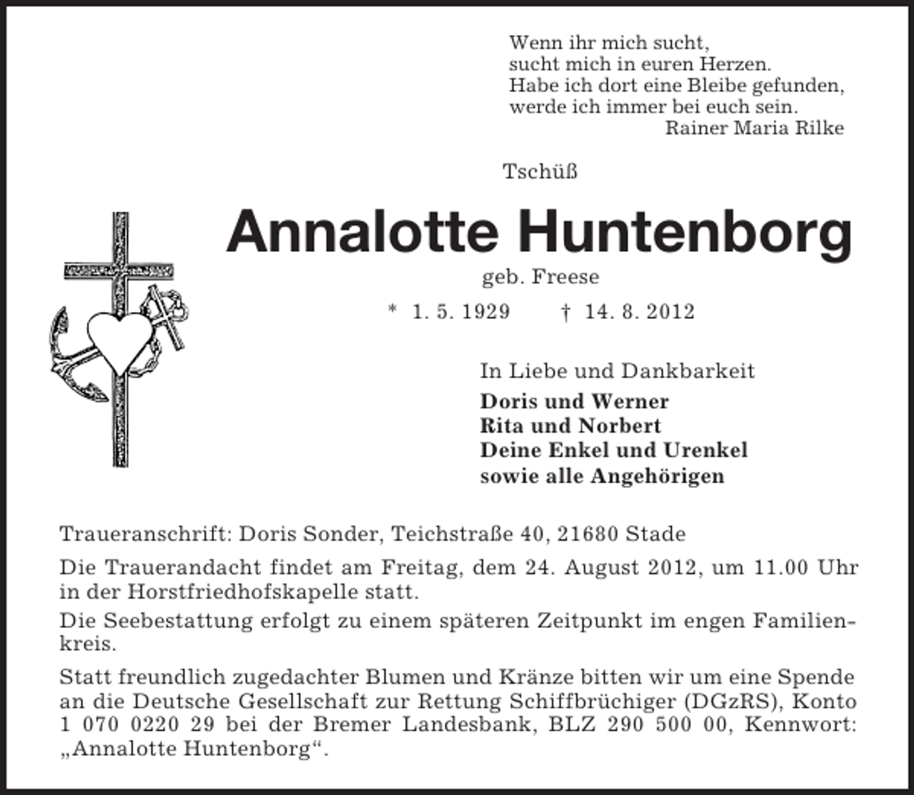 <p>Wenn ihr mich sucht,<br />sucht mich in euren Herzen.<br />Habe ich dort eine Bleibe gefunden,<br />werde ich immer bei euch sein.<br />Rainer Maria Rilke<br />Tschüß<br />Annalotte Huntenborg<br />geb. Freese<br />* 1. 5. 1929 † 14. 8. 2012<br />In Liebe und Dankbarkeit<br />Doris und Werner<br />Rita und Norbert<br />Deine Enkel und Urenkel<br />sowie alle Angehörigen<br />Traueranschrift: Doris Sonder, Teichstraße 40, 21680 Stade<br />Die Trauerandacht findet am Freitag, dem 24. August 2012, um 11.00 Uhr in der Horstfriedhofskapelle statt.<br />Die Seebestattung erfolgt zu einem späteren Zeitpunkt im engen Familienkreis.<br />Statt freundlich zugedachter Blumen und Kränze bitten wir um eine Spende<br />an die Deutsche Gesellschaft zur Rettung Schiffbrüchiger (DGzRS), Konto 1 070 0220 29 bei der Bremer Landesbank, BLZ 290 500 00, Kennwort: „Annalotte Huntenborg“.</p>