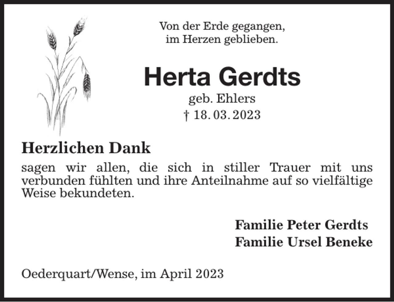 <p>Von der Erde gegangen,<br />im Herzen geblieben.<br />Herta Gerdts<br />geb. Ehlers<br />† 18. 03. 2023<br />Herzlichen Dank<br />sagen wir allen, die sich in stiller Trauer mit uns<br />verbunden fühlten und ihre Anteilnahme auf so vielfältige<br />Weise bekundeten.<br />Familie Peter Gerdts<br />Familie Ursel Beneke<br />Oederquart/Wense, im April 2023</p>