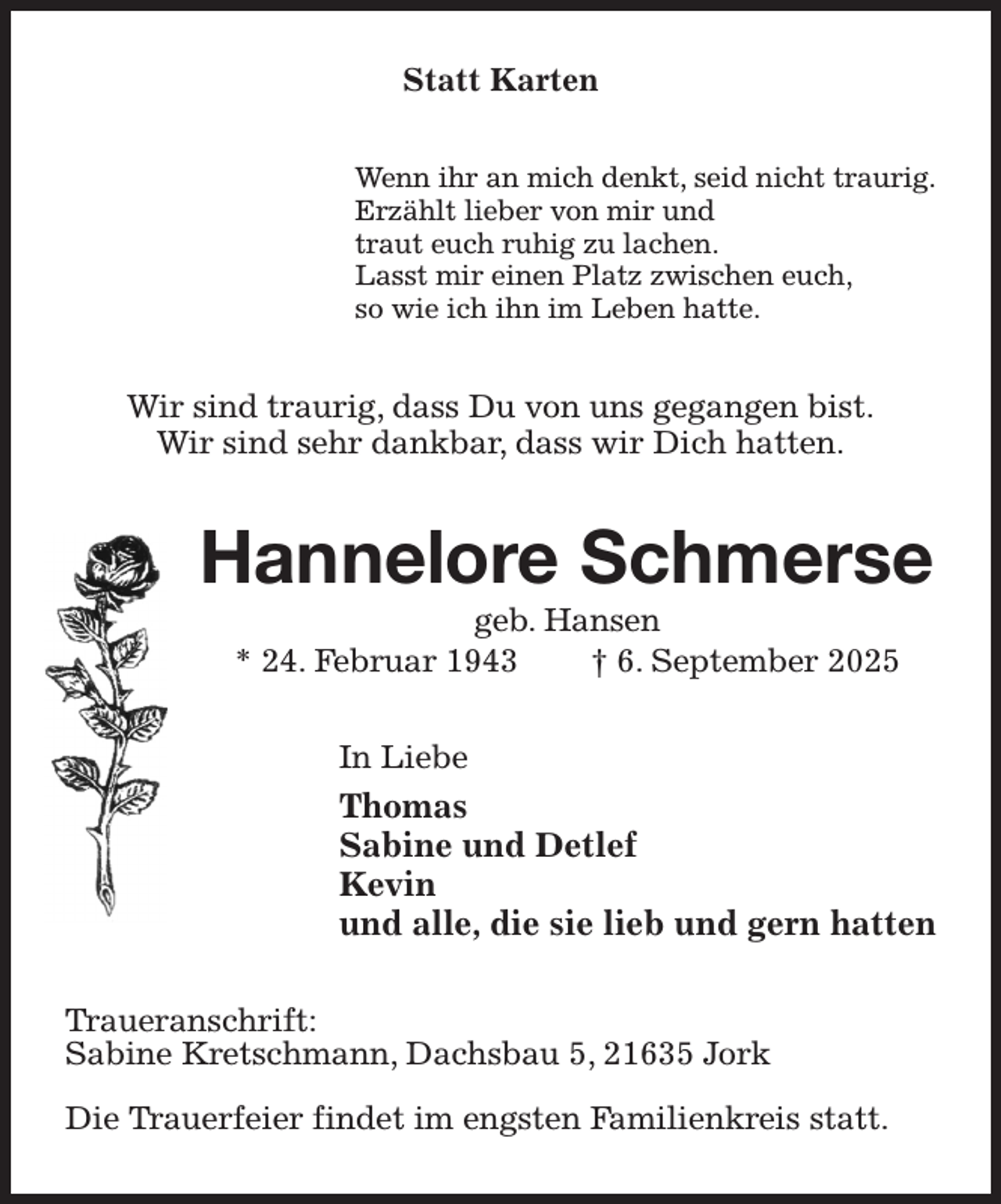 <p>Statt Karten<br />Wenn ihr an mich denkt, seid nicht traurig.<br />Erzählt lieber von mir und<br />traut euch ruhig zu lachen.<br />Lasst mir einen Platz zwischen euch,<br />so wie ich ihn im Leben hatte.<br />Wir sind traurig, dass Du von uns gegangen bist.<br />Wir sind sehr dankbar, dass wir Dich hatten.<br />Hannelore Schmerse<br />geb. Hansen<br />* 24. Februar 1943 † 6. September 2025<br />In Liebe<br />Thomas<br />Sabine und Detlef<br />Kevin<br />und alle, die sie lieb und gern hatten<br />Traueranschrift:<br />Sabine Kretschmann, Dachsbau 5, 21635 Jork</p><p>Die Trauerfeier findet im engsten Familienkreis statt.</p>