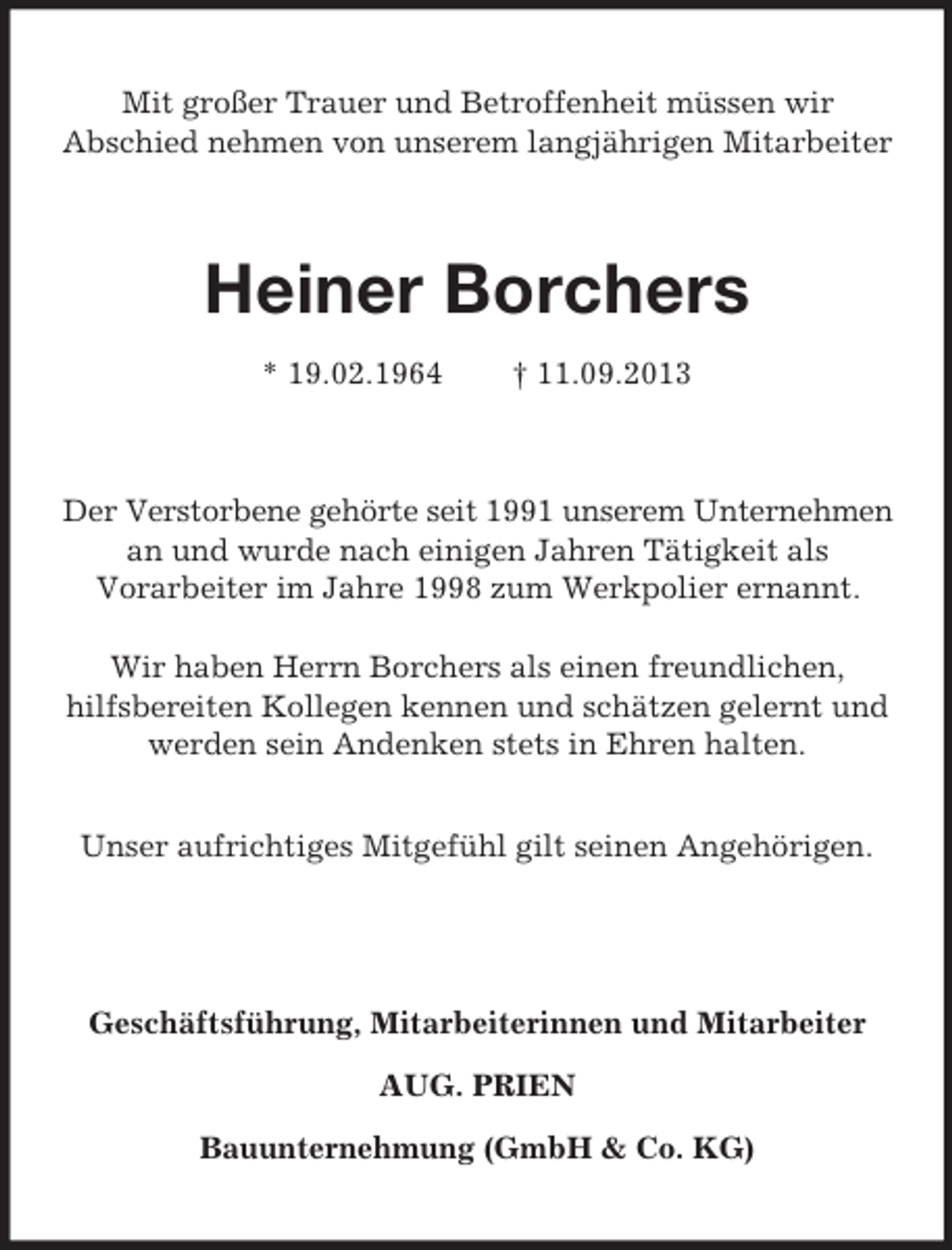 <p>Mit großer Trauer und Betroffenheit müssen wir<br />Abschied nehmen von unserem langjährigen Mitarbeiter</p><p>Heiner Borchers<br />* 19.02.1964</p><p>† 11.09.2013</p><p>Der Verstorbene gehörte seit 1991 unserem Unternehmen<br />an und wurde nach einigen Jahren Tätigkeit als<br />Vorarbeiter im Jahre 1998 zum Werkpolier ernannt.<br />Wir haben Herrn Borchers als einen freundlichen,<br />hilfsbereiten Kollegen kennen und schätzen gelernt und<br />werden sein Andenken stets in Ehren halten.<br />Unser aufrichtiges Mitgefühl gilt seinen Angehörigen.</p><p>Geschäftsführung, Mitarbeiterinnen und Mitarbeiter<br />AUG. PRIEN<br />Bauunternehmung (GmbH &amp; Co. KG)</p>