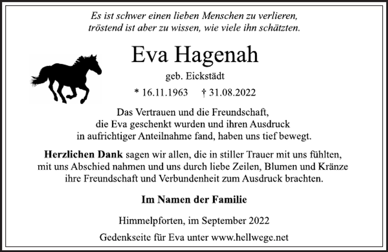 <p>Es ist schwer einen lieben Menschen zu verlieren,<br />tröstend ist aber zu wissen, wie viele ihn schätzten.<br />Eva Hagenah<br />geb. Eickstädt<br />* 16.11.1963 † 31.08.2022<br />Das Vertrauen und die Freundschaft,<br />die Eva geschenkt wurden und ihren Ausdruck<br />in aufrichtiger Anteilnahme fand, haben uns tief bewegt.<br />Herzlichen Dank sagen wir allen, die in stiller Trauer mit uns fühlten,<br />mit uns Abschied nahmen und uns durch liebe Zeilen, Blumen und Kränze<br />ihre Freundschaft und Verbundenheit zum Ausdruck brachten.<br />Im Namen der Familie<br />Himmelpforten, im September 2022<br />Gedenkseite für Eva unter www.hellwege.net</p>