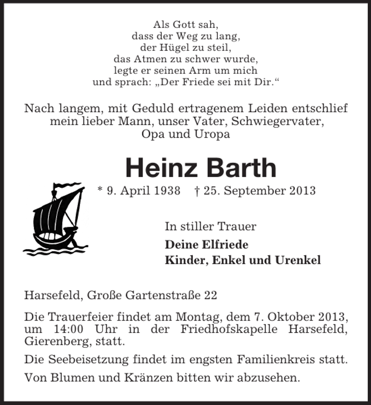 <p>Als Gott sah,<br />dass der Weg zu lang,<br />der Hügel zu steil,<br />das Atmen zu schwer wurde,<br />legte er seinen Arm um mich<br />und sprach: „Der Friede sei mit Dir.“</p><p>Nach langem, mit Geduld ertragenem Leiden entschlief<br />mein lieber Mann, unser Vater, Schwiegervater,<br />Opa und Uropa</p><p>Heinz Barth<br />* 9. April 1938</p><p>† 25. September 2013</p><p>In stiller Trauer<br />Deine Elfriede<br />Kinder, Enkel und Urenkel<br />Harsefeld, Große Gartenstraße 22<br />Die Trauerfeier findet am Montag, dem 7. Oktober 2013,<br />um 14:00 Uhr in der Friedhofskapelle Harsefeld,<br />Gierenberg, statt.<br />Die Seebeisetzung findet im engsten Familienkreis statt.<br />Von Blumen und Kränzen bitten wir abzusehen.</p>
