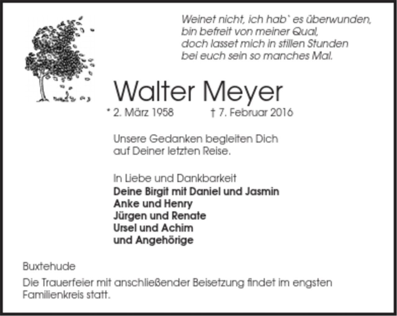 <p>Weinet nicht, ich hab‘ es überwunden,<br />bin befreit von meiner Qual,<br />doch lasset mich in stillen Stunden<br />bei euch sein so manches Mal.<br />Walter Meyer<br />* 2. März 1958 † 7. Februar 2016<br />Unsere Gedanken begleiten Dich<br />auf Deiner letzten Reise.<br />In Liebe und Dankbarkeit<br />Deine Birgit mit Daniel und Jasmin<br />Anke und Henry<br />Jürgen und Renate<br />Ursel und Achim<br />und Angehörige<br />Buxtehude<br />Die Trauerfeier mit anschließender Beisetzung findet im engsten Familienkreis statt.</p>
