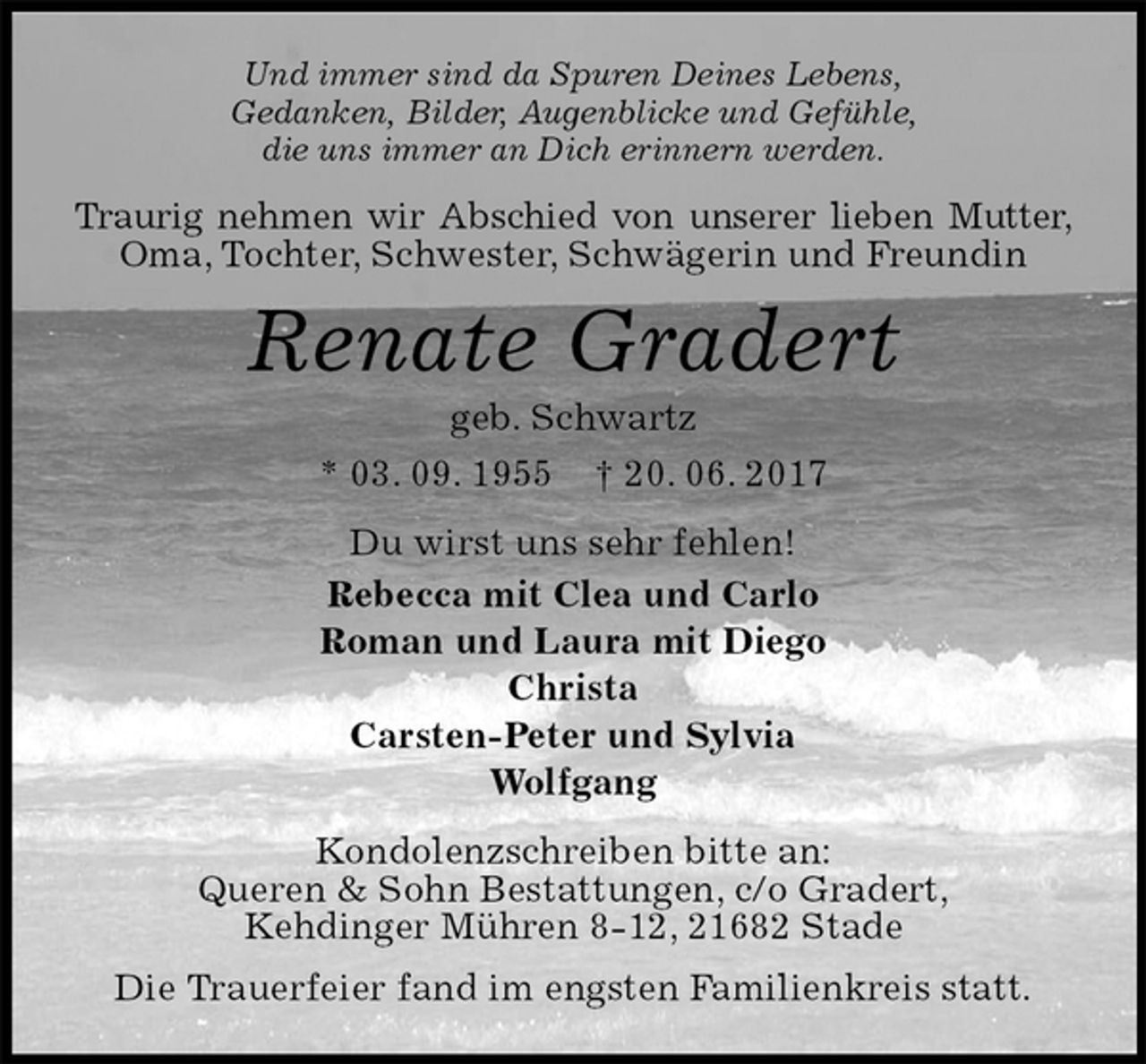 <p>Und immer sind da Spuren Deines Lebens,<br />Gedanken, Bilder, Augenblicke und Gefühle,<br />die uns immer an Dich erinnern werden.<br />Traurig nehmen wir Abschied von unserer lieben Mutter, Oma, Tochter, Schwester, Schwägerin und Freundin<br />Renate Gradert<br />geb. Schwartz<br />* 03. 09. 1955 † 20. 06. 2017<br />Du wirst uns sehr fehlen!<br />Rebecca mit Clea und Carlo<br />Roman und Laura mit Diego<br />Christa<br />Carsten-Peter und Sylvia<br />Wolfgang<br />Kondolenzschreiben bitte an:<br />Queren &amp; Sohn Bestattungen, c/o Gradert,<br />Kehdinger Mühren 8-12, 21682 Stade<br />Die Trauerfeier fand im engsten Familienkreis statt.</p>