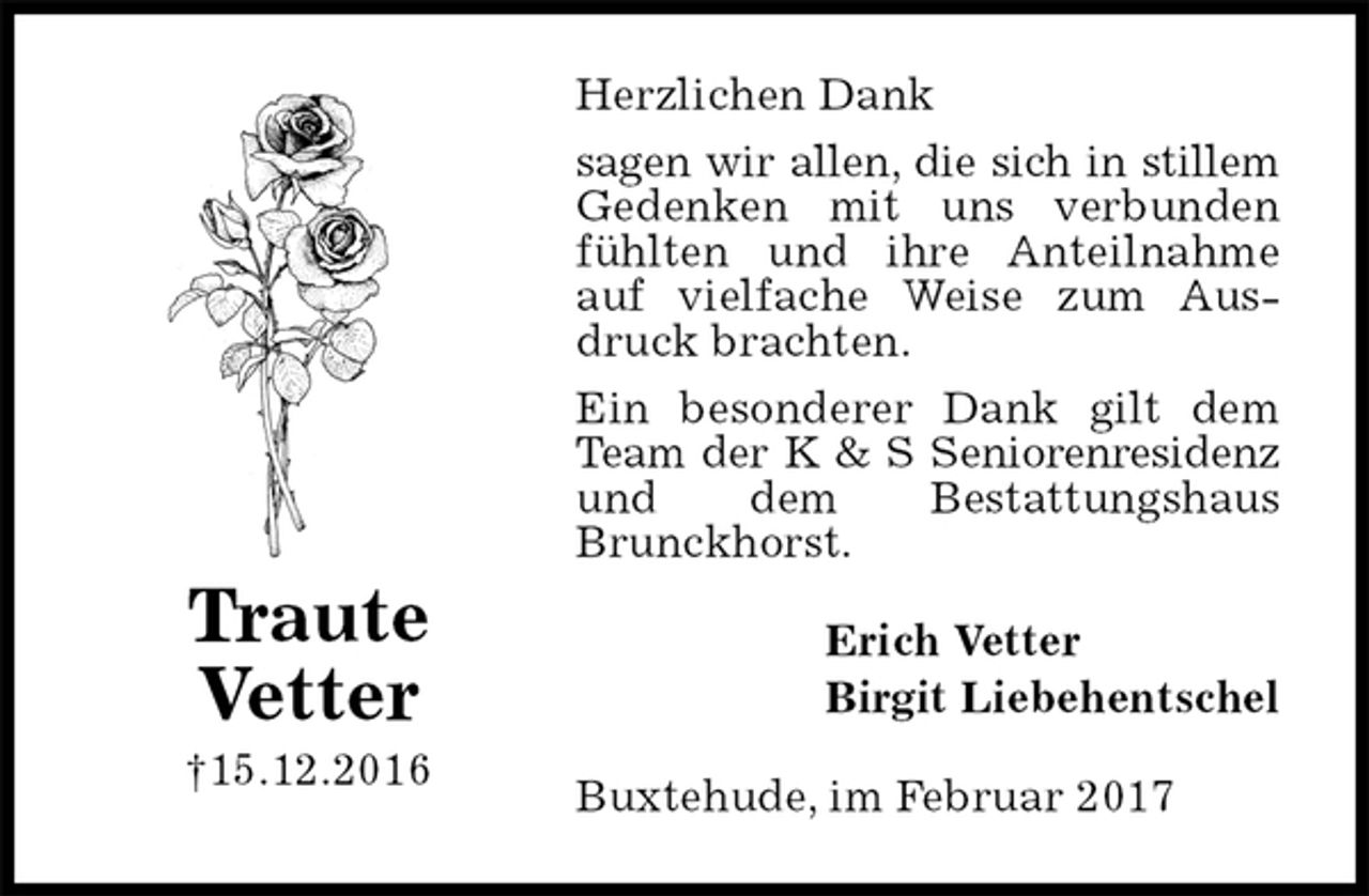 <p>Herzlichen Dank<br />sagen wir allen, die sich in stillem<br />Gedenken mit uns verbunden fühlten und ihre Anteilnahme auf vielfache Weise zum Ausdruck brachten.<br />Ein besonderer Dank gilt dem Team der K &amp; S Seniorenresidenz<br />und dem Bestattungshaus<br />Brunckhorst.<br />Buxtehude, im Februar 2017<br />Erich Vetter<br />Birgit Liebehentschel<br />Traute<br />Vetter<br />†15.12.2016</p>