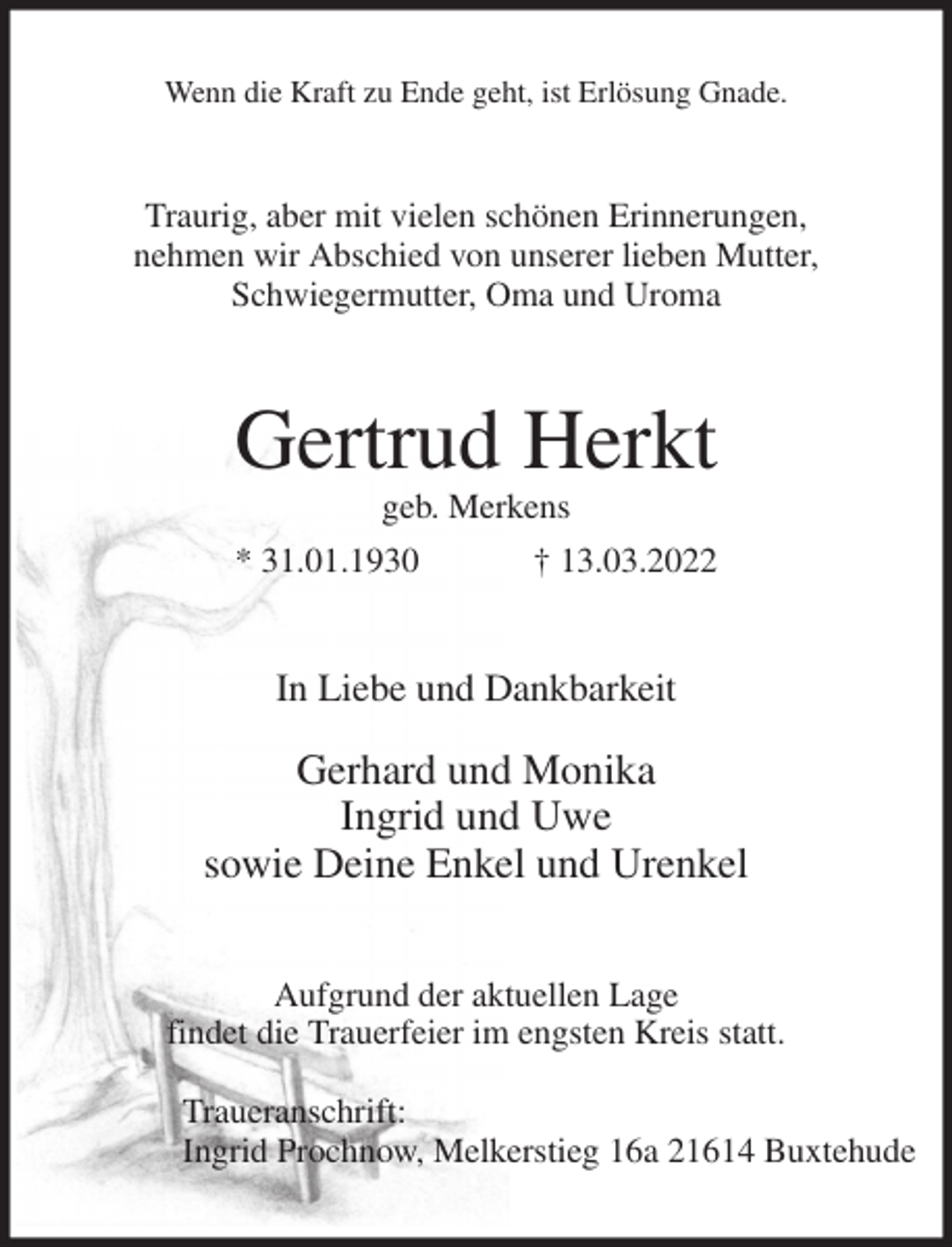 <p>Wenn die Kraft zu Ende geht, ist Erlösung Gnade.<br />Traurig, aber mit vielen schönen Erinnerungen,<br />nehmen wir Abschied von unserer lieben Mutter,<br />Schwiegermutter, Oma und Uroma<br />Gertrud Herkt<br />geb. Merkens<br />* 31.01.1930 † 13.03.2022<br />In Liebe und Dankbarkeit</p>
<p>Gerhard und Monika<br />Ingrid und Uwe<br />sowie Deine Enkel und Urenkel<br />Aufgrund der aktuellen Lage<br />findet die Trauerfeier im engsten Kreis statt.</p>
<p>Traueranschrift:<br />Ingrid Prochnow, Melkerstieg 16a 21614 Buxtehude</p>