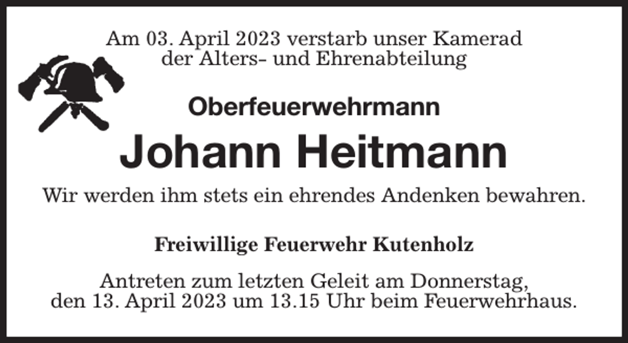 <p>Am 03. April 2023 verstarb unser Kamerad<br />der Alters- und Ehrenabteilung<br />Oberfeuerwehrmann</p><p>Johann Heitmann<br />Wir werden ihm stets ein ehrendes Andenken bewahren.<br />Freiwillige Feuerwehr Kutenholz</p><p>Antreten zum letzten Geleit am Donnerstag,<br />den 13. April 2023 um 13.15 Uhr beim Feuerwehrhaus.</p>