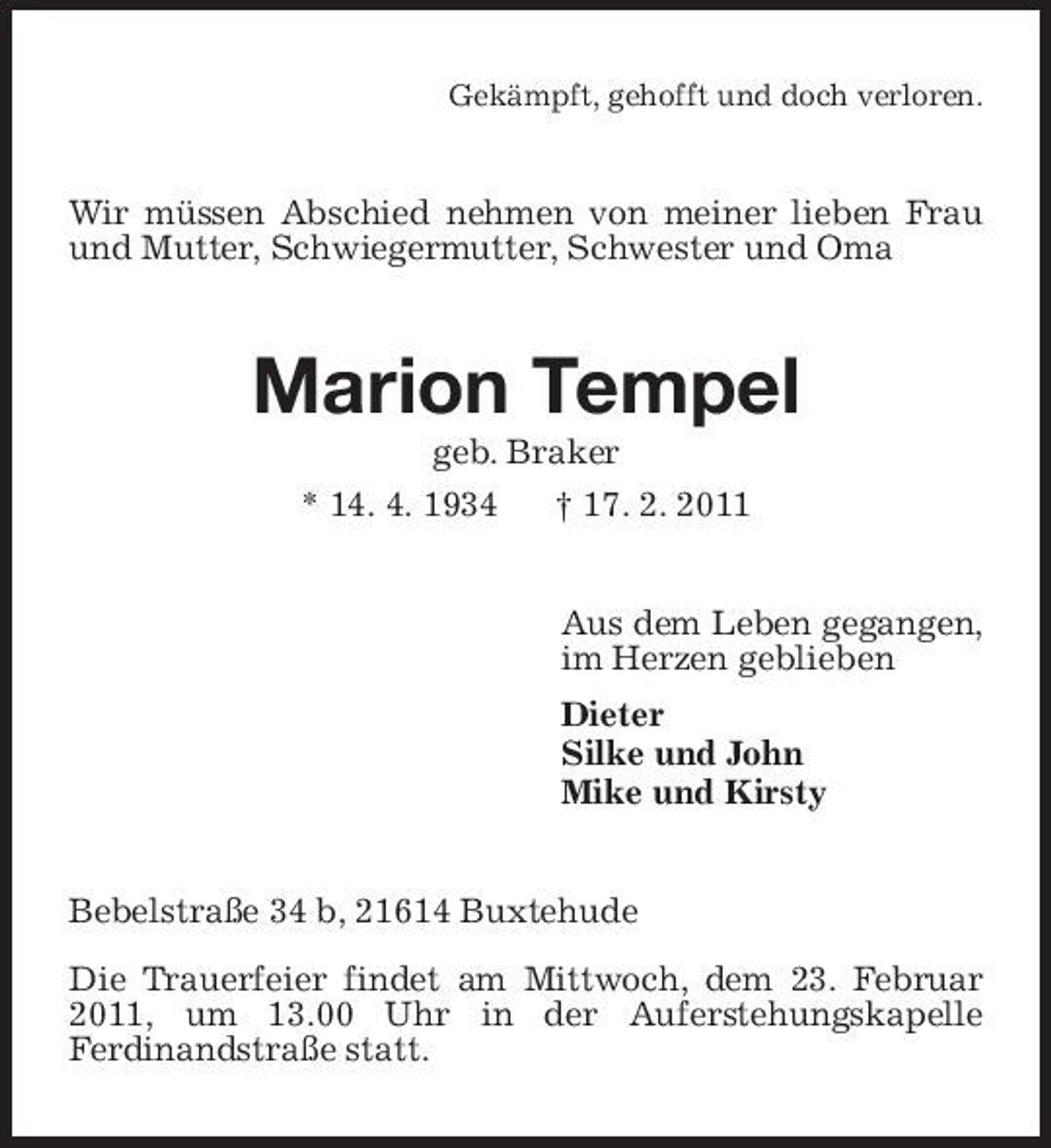 <p>Gekämpft, gehofft und doch verloren.</p><p>Wir müssen Abschied nehmen von meiner lieben Frau und Mutter, Schwiegermutter, Schwester und Oma</p><p>Marion Tempel<br />geb. Braker * 14. 4. 1934 † 17. 2. 2011 Aus dem Leben gegangen, im Herzen geblieben Dieter Silke und John Mike und Kirsty</p><p>Bebelstraße 34 b, 21614 Buxtehude Die Trauerfeier findet am Mittwoch, dem 23. Februar 2011, um 13.00 Uhr in der Auferstehungskapelle Ferdinandstraße statt.</p>