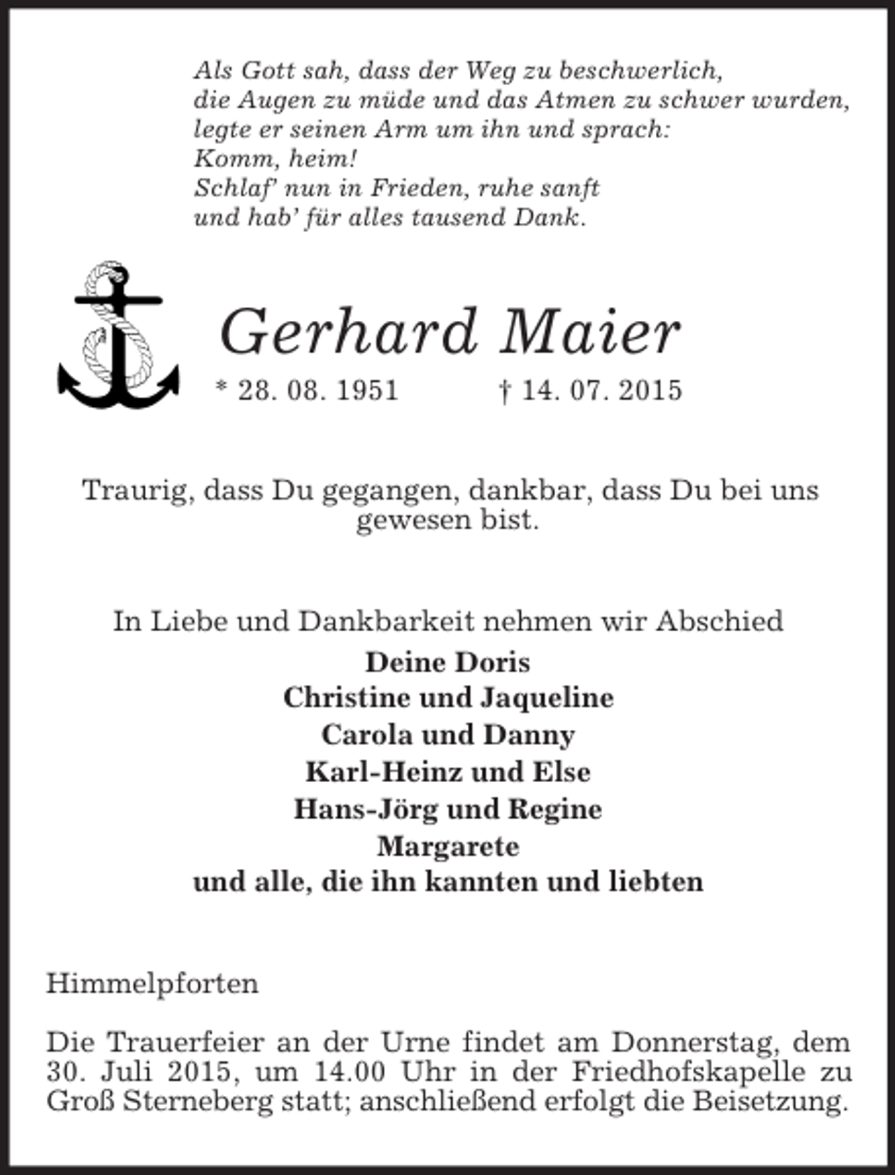 <p>Als Gott sah, dass der Weg zu beschwerlich,<br />die Augen zu müde und das Atmen zu schwer wurden,<br />legte er seinen Arm um ihn und sprach:<br />Komm, heim!<br />Schlaf’ nun in Frieden, ruhe sanft<br />und hab’ für alles tausend Dank.<br />Gerhard Maier<br />* 28. 08. 1951 † 14. 07. 2015<br />Traurig, dass Du gegangen, dankbar, dass Du bei uns<br />gewesen bist.<br />In Liebe und Dankbarkeit nehmen wir Abschied<br />Deine Doris<br />Christine und Jaqueline<br />Carola und Danny<br />Karl-Heinz und Else<br />Hans-Jörg und Regine<br />Margarete<br />und alle, die ihn kannten und liebten<br />Himmelpforten</p><p>Die Trauerfeier an der Urne findet am Donnerstag, dem 30. Juli 2015, um 14.00 Uhr in der Friedhofskapelle zu Groß Sterneberg statt; anschließend erfolgt die Beisetzung.</p>