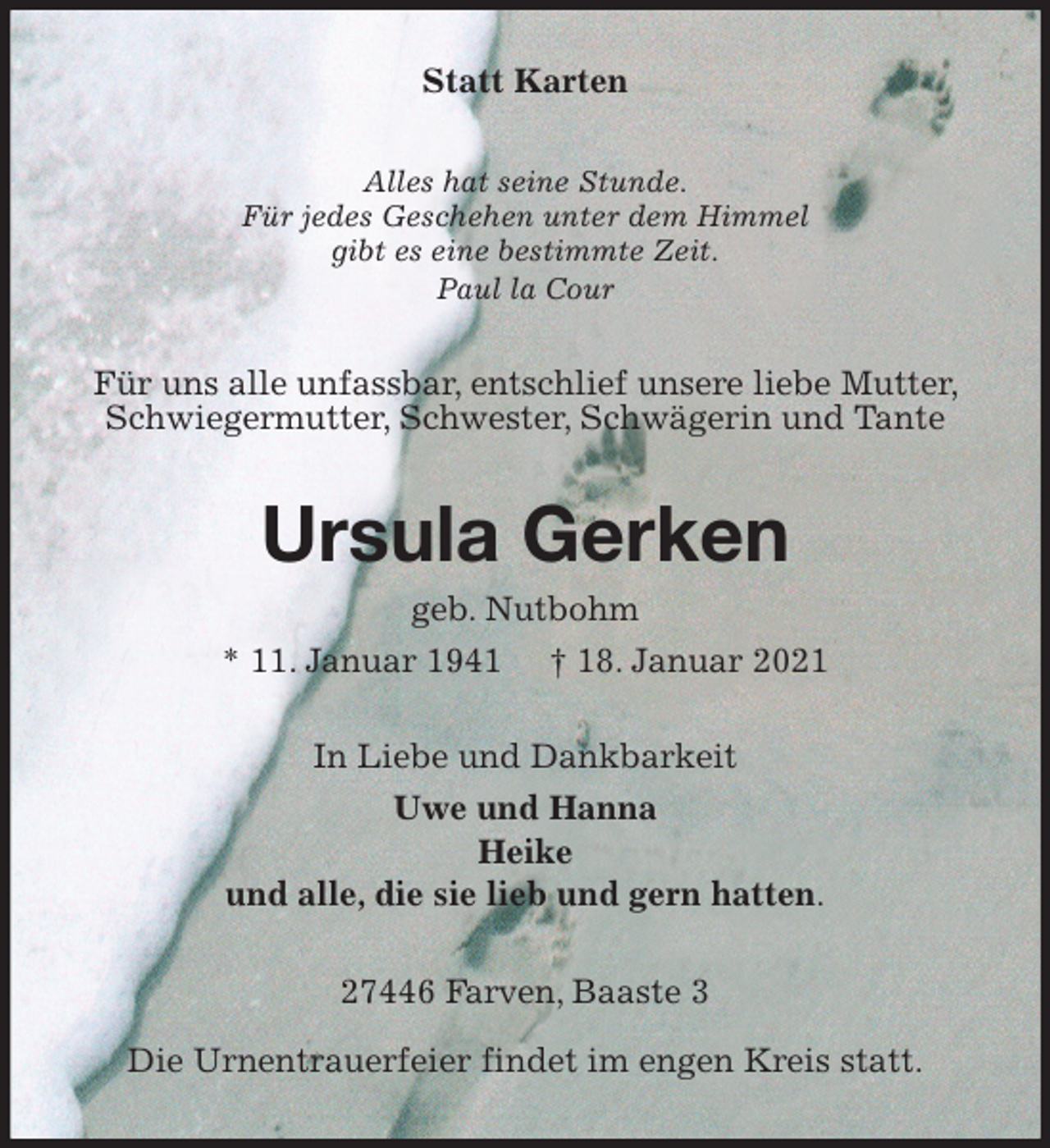 <p>Statt Karten<br />Alles hat seine Stunde.<br />Für jedes Geschehen unter dem Himmel<br />gibt es eine bestimmte Zeit.<br />Paul la Cour<br />Für uns alle unfassbar, entschlief unsere liebe Mutter, Schwiegermutter, Schwester, Schwägerin und Tante<br />Ursula Gerken<br />geb. Nutbohm<br />* 11. Januar 1941 † 18. Januar 2021<br />In Liebe und Dankbarkeit<br />Uwe und Hanna<br />Heike<br />und alle, die sie lieb und gern hatten.<br />27446 Farven, Baaste 3<br />Die Urnentrauerfeier findet im engen Kreis statt.</p>