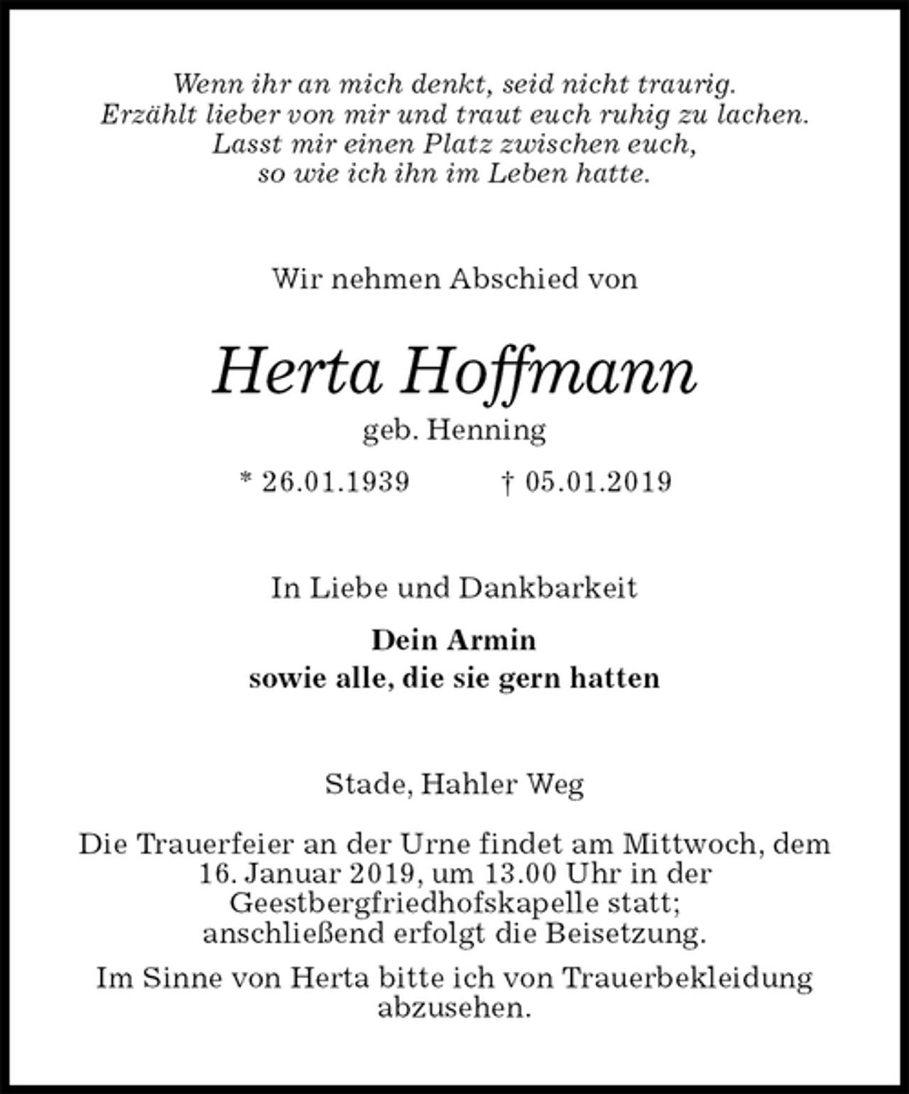 <p>Wenn ihr an mich denkt, seid nicht traurig.<br />Erzählt lieber von mir und traut euch ruhig zu lachen.<br />Lasst mir einen Platz zwischen euch,<br />so wie ich ihn im Leben hatte.<br />Wir nehmen Abschied von<br />Herta Hoffmann<br />geb. Henning<br />* 26.01.1939 † 05.01.2019<br />In Liebe und Dankbarkeit<br />Dein Armin<br />sowie alle, die sie gern hatten<br />Stade, Hahler Weg</p>
<p>Die Trauerfeier an der Urne findet am Mittwoch, dem<br />16. Januar 2019, um 13.00 Uhr in der<br />Geestbergfriedhofskapelle statt;<br />anschließend erfolgt die Beisetzung.<br />Im Sinne von Herta bitte ich von Trauerbekleidung<br />abzusehen.</p>