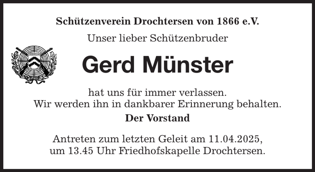 <p>Schützenverein Drochtersen von 1866 e.V.<br />Unser lieber Schützenbruder<br />Gerd Münster<br />hat uns für immer verlassen.<br />Wir werden ihn in dankbarer Erinnerung behalten.<br />Der Vorstand<br />Antreten zum letzten Geleit am 11.04.2025,<br />um 13.45 Uhr Friedhofskapelle Drochtersen.</p>
