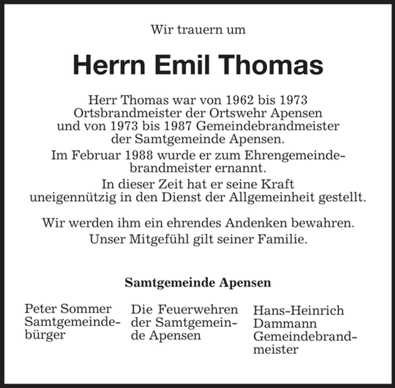 <p>Wir trauern um</p><p>Herrn Emil Thomas<br />Herr Thomas war von 1962 bis 1973 Ortsbrandmeister der Ortswehr Apensen und von 1973 bis 1987 Gemeindebrandmeister der Samtgemeinde Apensen. Im Februar 1988 wurde er zum Ehrengemeindebrandmeister ernannt. In dieser Zeit hat er seine Kraft uneigennützig in den Dienst der Allgemeinheit gestellt. Wir werden ihm ein ehrendes Andenken bewahren. Unser Mitgefühl gilt seiner Familie. Samtgemeinde Apensen Peter Sommer Die Feuerwehren Samtgemeinde- der Samtgemeinbürger de Apensen Hans-Heinrich Dammann Gemeindebrandmeister</p>
