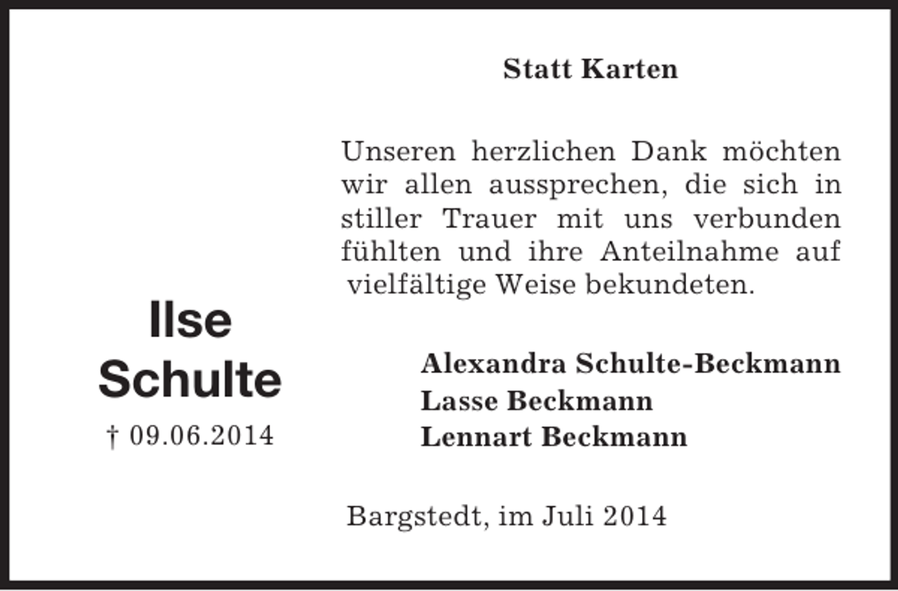 <p>Ilse<br />Schulte<br />† 09.06.2014<br />Statt Karten<br />Unseren herzlichen Dank möchten wir allen aussprechen, die sich in stiller Trauer mit uns verbunden fühlten und ihre Anteilnahme auf vielfältige Weise bekundeten.<br />Alexandra Schulte-Beckmann<br />Lasse Beckmann<br />Lennart Beckmann<br />Bargstedt, im Juli 2014</p>