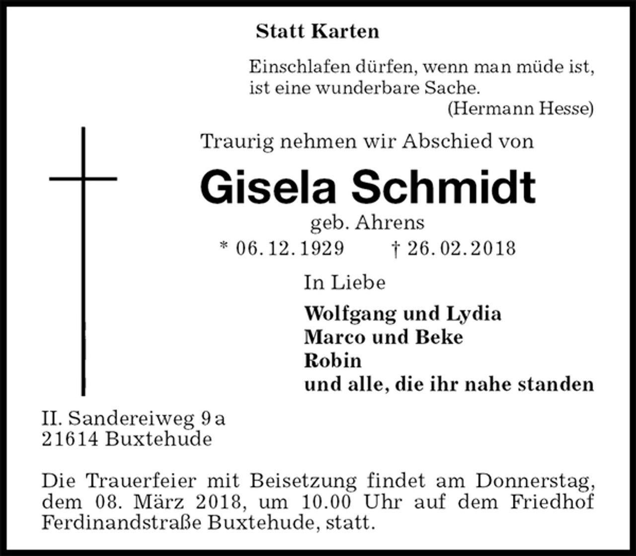 <p>Statt Karten<br />Einschlafen dürfen, wenn man müde ist,<br />ist eine wunderbare Sache.<br />(Hermann Hesse)<br />Traurig nehmen wir Abschied von<br />Gisela Schmidt<br />geb. Ahrens<br />* 06. 12. 1929 † 26. 02. 2018<br />In Liebe<br />Wolfgang und Lydia<br />Marco und Beke<br />Robin<br />und alle, die ihr nahe standen<br />II. Sandereiweg 9 a<br />21614 Buxtehude</p>
<p>Die Trauerfeier mit Beisetzung findet am Donnerstag, dem 08. März 2018, um 10.00 Uhr auf dem Friedhof<br />Ferdinandstraße Buxtehude, statt.</p>