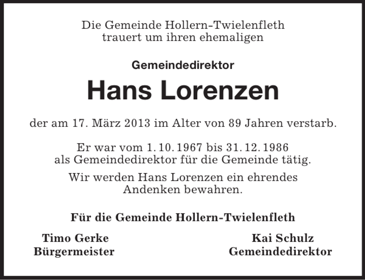<p>Die Gemeinde Hollern-Twielenfleth<br />trauert um ihren ehemaligen<br />Gemeindedirektor<br />Hans Lorenzen<br />der am 17. März 2013 im Alter von 89 Jahren verstarb.</p><p>Er war vom 1. 10. 1967 bis 31. 12. 1986<br />als Gemeindedirektor für die Gemeinde tätig.<br />Wir werden Hans Lorenzen ein ehrendes<br />Andenken bewahren.<br />Für die Gemeinde Hollern-Twielenfleth<br />Timo Gerke Kai Schulz<br />Bürgermeister Gemeindedirektor</p>