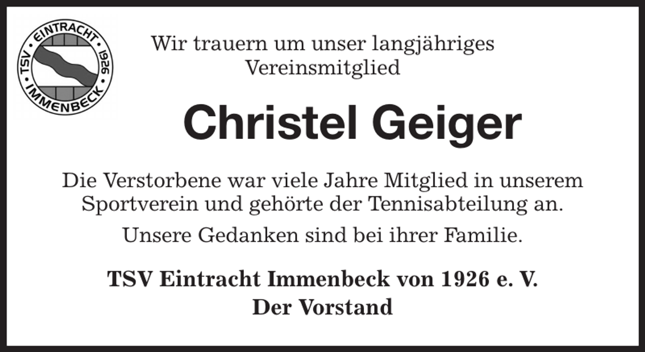 <p>Wir trauern um unser langjähriges<br />Vereinsmitglied<br />Christel Geiger<br />Die Verstorbene war viele Jahre Mitglied in unserem Sportverein und gehörte der Tennisabteilung an.<br />Unsere Gedanken sind bei ihrer Familie.<br />TSV Eintracht Immenbeck von 1926 e. V.<br />Der Vorstand</p>