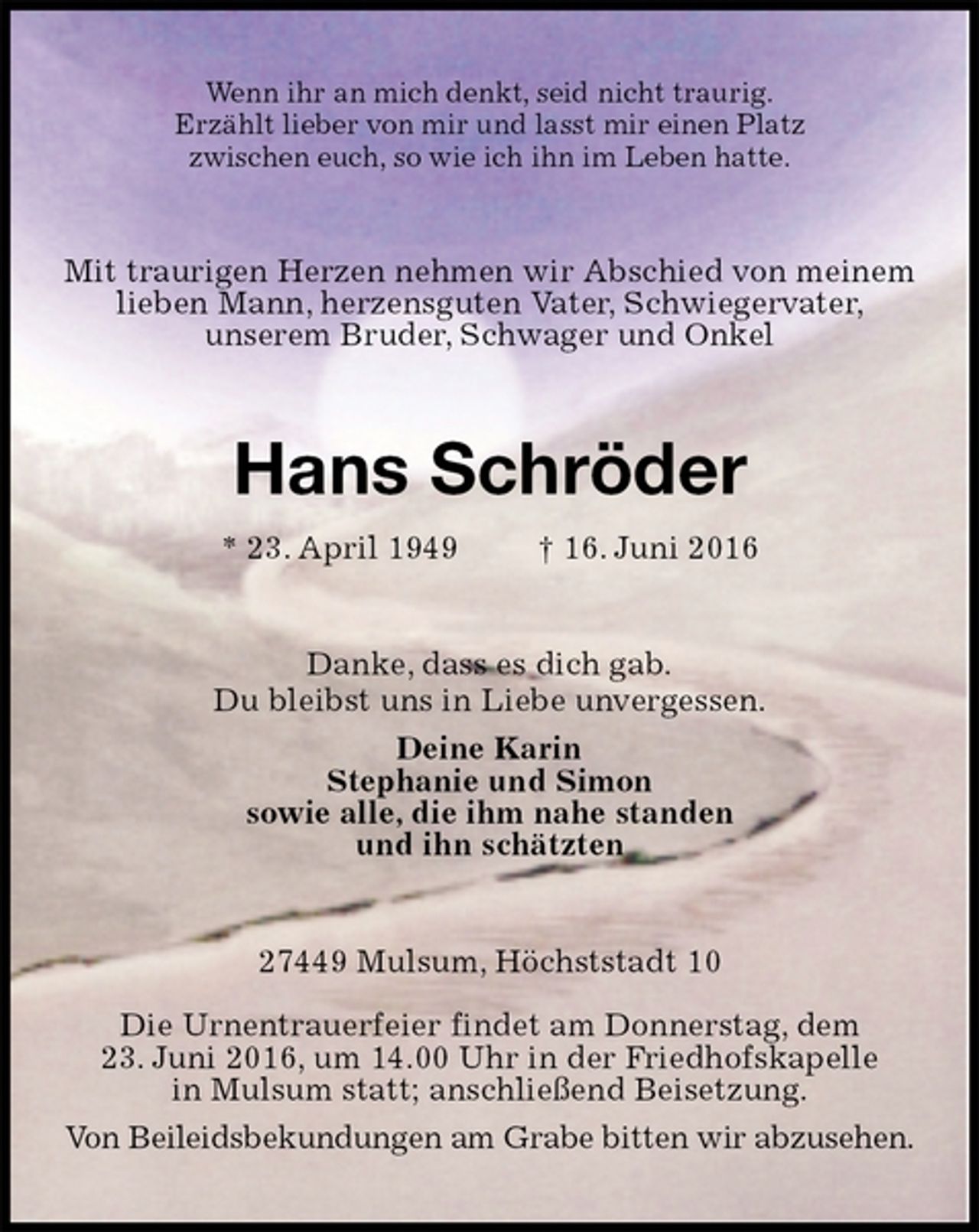 <p>Wenn ihr an mich denkt, seid nicht traurig.<br />Erzählt lieber von mir und lasst mir einen Platz<br />zwischen euch, so wie ich ihn im Leben hatte.<br />Mit traurigen Herzen nehmen wir Abschied von meinem lieben Mann, herzensguten Vater, Schwiegervater,<br />unserem Bruder, Schwager und Onkel<br />Hans Schröder<br />* 23. April 1949 † 16. Juni 2016<br />Danke, dass es dich gab.<br />Du bleibst uns in Liebe unvergessen.<br />Deine Karin<br />Stephanie und Simon<br />sowie alle, die ihm nahe standen<br />und ihn schätzten<br />27449 Mulsum, Höchststadt 10</p>
<p>Die Urnentrauerfeier findet am Donnerstag, dem<br />23. Juni 2016, um 14.00 Uhr in der Friedhofskapelle<br />in Mulsum statt; anschließend Beisetzung.<br />Von Beileidsbekundungen am Grabe bitten wir abzusehen.</p>