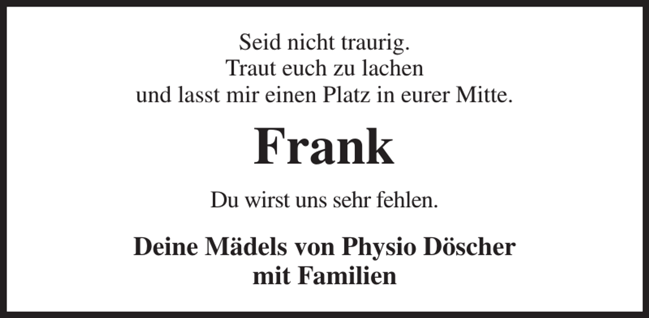 <p>Seid nicht traurig.<br />Traut euch zu lachen<br />und lasst mir einen Platz in eurer Mitte.<br />Frank<br />Du wirst uns sehr fehlen.<br />Deine Mädels von Physio Döscher<br />mit Familien</p>