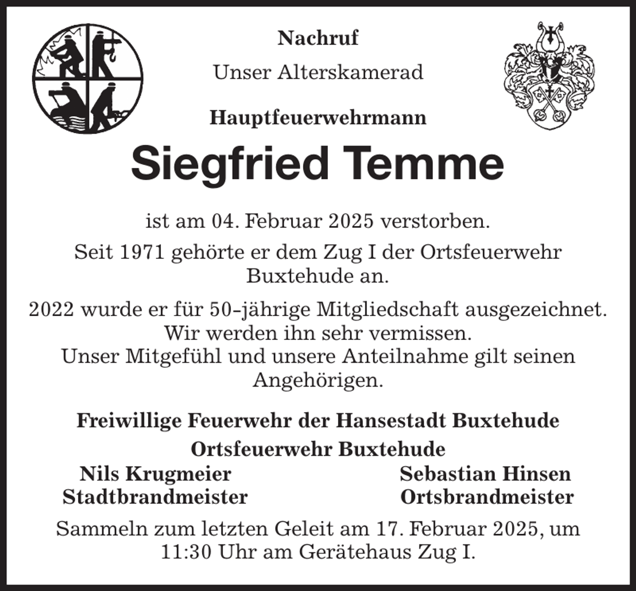 <p>Nachruf<br />Unser Alterskamerad<br />Hauptfeuerwehrmann<br />Siegfried Temme<br />ist am 04. Februar 2025 verstorben.<br />Seit 1971 gehörte er dem Zug I der Ortsfeuerwehr<br />Buxtehude an.<br />2022 wurde er für 50-jährige Mitgliedschaft ausgezeichnet.<br />Wir werden ihn sehr vermissen.<br />Unser Mitgefühl und unsere Anteilnahme gilt seinen<br />Angehörigen.<br />Freiwillige Feuerwehr der Hansestadt Buxtehude<br />Ortsfeuerwehr Buxtehude<br />Nils Krugmeier Sebastian Hinsen<br />Stadtbrandmeister Ortsbrandmeister<br />Sammeln zum letzten Geleit am 17. Februar 2025, um 11:30 Uhr am Gerätehaus Zug I.</p>