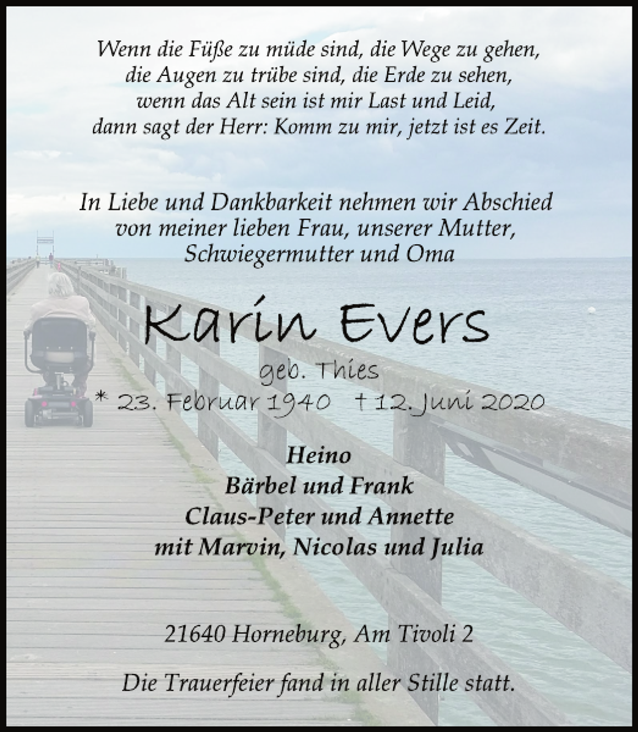 <p>Wenn die Füße zu müde sind, die Wege zu gehen, die Augen zu trübe sind, die Erde zu sehen, wenn das Alt sein ist mir Last und Leid, dann sagt der Herr: Komm zu mir, jetzt ist es Zeit.<br />In Liebe und Dankbarkeit nehmen wir Abschied von meiner lieben Frau, unserer Mutter, Schwiegermutter und Oma<br />Karin Evers<br />geb. Thies<br />* 23. Februar 1940 † 12. Juni 2020<br />Heino Bärbel und Frank Claus-Peter und Annette mit Marvin, Nicolas und Julia<br />21640 Horneburg, Am Tivoli 2<br />Die Trauerfeier fand in aller Stille statt.</p>