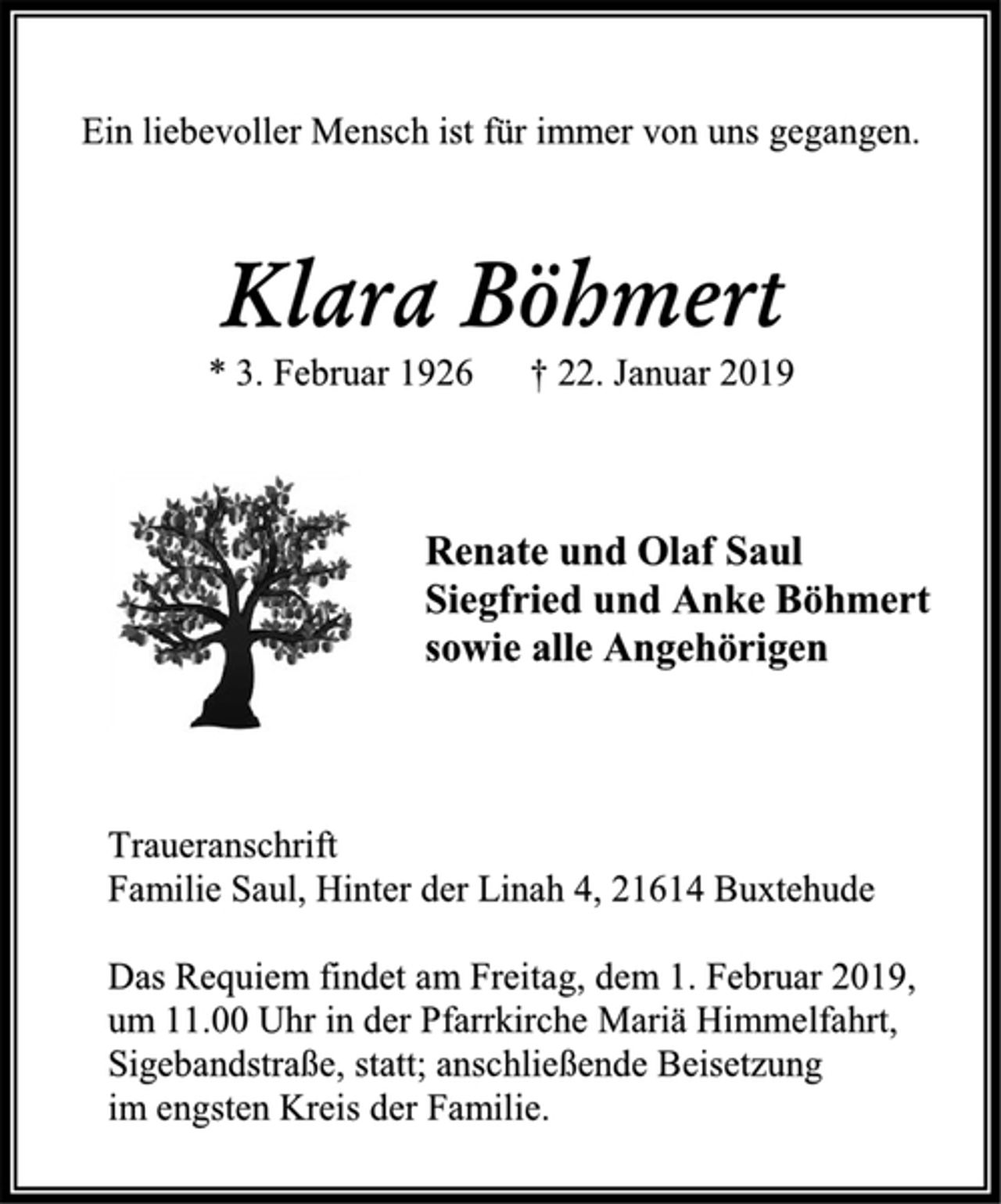 <p>Ein liebevoller Mensch ist für immer von uns gegangen.<br />Klara Böhmert<br />* 3. Februar 1926 † 22. Januar 2019<br />Renate und Olaf Saul<br />Siegfried und Anke Böhmert<br />sowie alle Angehörigen<br />Traueranschrift<br />Familie Saul, Hinter der Linah 4, 21614 Buxtehude<br />Das Requiem findet am Freitag, dem 1. Februar 2019,<br />um 11.00 Uhr in der Pfarrkirche Mariä Himmelfahrt, Sigebandstraße, statt; anschließende Beisetzung<br />im engsten Kreis der Familie.</p>