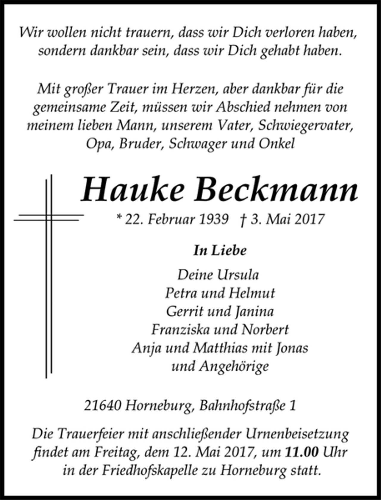 <p>Wir wollen nicht trauern, dass wir Dich verloren haben,<br />sondern dankbar sein, dass wir Dich gehabt haben.<br />Mit großer Trauer im Herzen, aber dankbar für die<br />gemeinsame Zeit, müssen wir Abschied nehmen von<br />meinem lieben Mann, unserem Vater, Schwiegervater,<br />Opa, Bruder, Schwager und Onkel<br />Hauke Beckmann<br />* 22. Februar 1939 † 3. Mai 2017<br />In Liebe<br />Deine Ursula<br />Petra und Helmut<br />Gerrit und Janina<br />Franziska und Norbert<br />Anja und Matthias mit Jonas<br />und Angehörige<br />21640 Horneburg, Bahnhofstraße 1<br />Die Trauerfeier mit anschließender Urnenbeisetzung<br />findet am Freitag, dem 12. Mai 2017, um 11.00 Uhr<br />in der Friedhofskapelle zu Horneburg statt.</p>