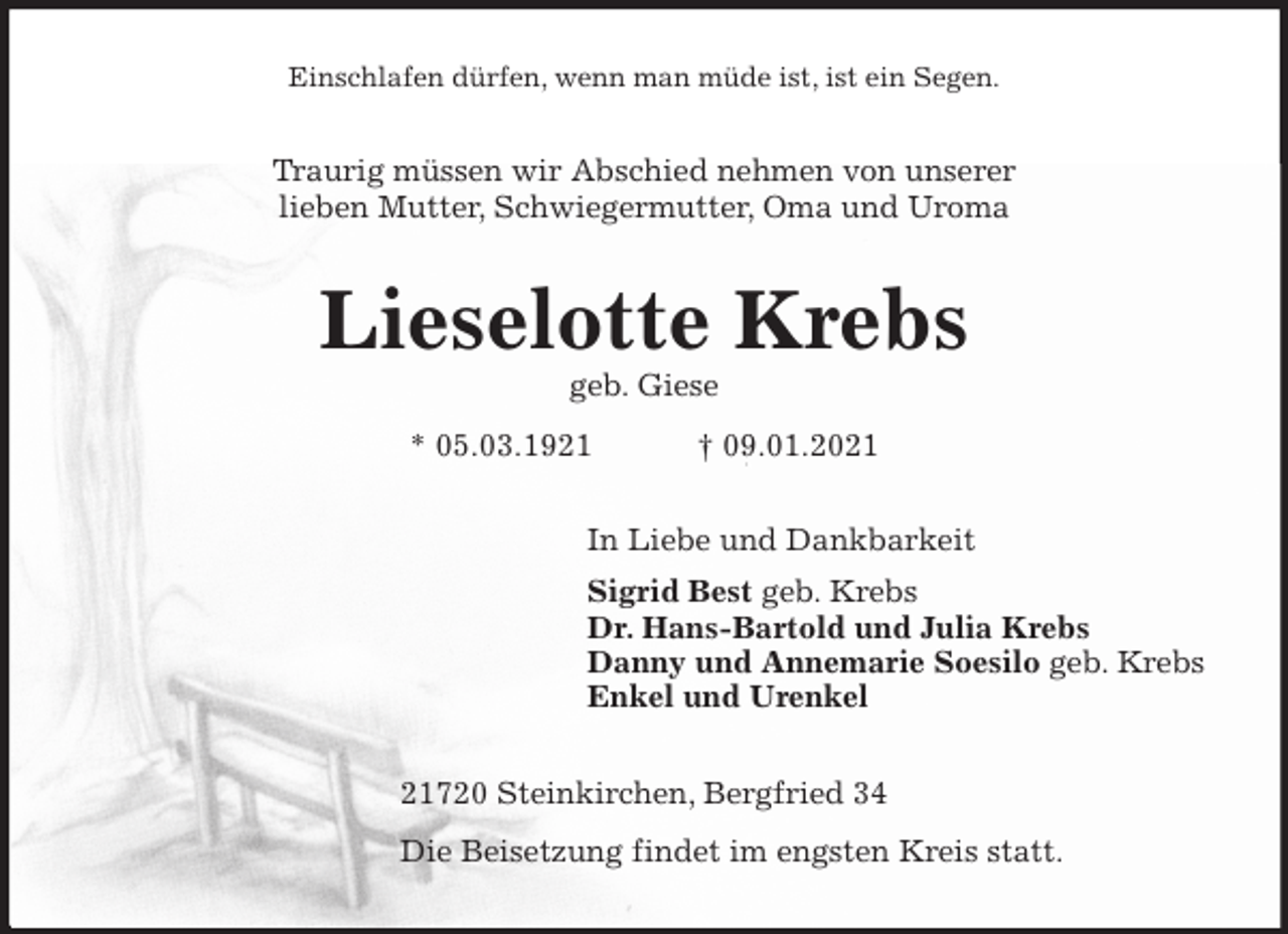 <p>Einschlafen dürfen, wenn man müde ist, ist ein Segen.<br />Traurig müssen wir Abschied nehmen von unserer<br />lieben Mutter, Schwiegermutter, Oma und Uroma<br />Lieselotte Krebs<br />geb. Giese<br />* 05.03.1921 † 09.01.2021<br />In Liebe und Dankbarkeit<br />Sigrid Best geb. Krebs<br />Dr. Hans-Bartold und Julia Krebs<br />Danny und Annemarie Soesilo geb. Krebs<br />Enkel und Urenkel<br />21720 Steinkirchen, Bergfried 34<br />Die Beisetzung findet im engsten Kreis statt.</p>