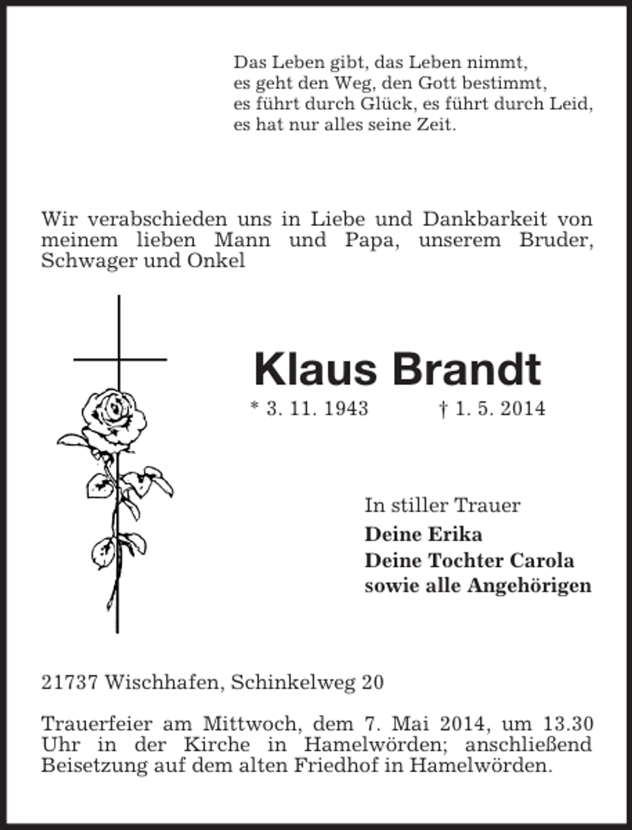 <p>Das Leben gibt, das Leben nimmt,<br />es geht den Weg, den Gott bestimmt,<br />es führt durch Glück, es führt durch Leid,<br />es hat nur alles seine Zeit.<br />Wir verabschieden uns in Liebe und Dankbarkeit von meinem lieben Mann und Papa, unserem Bruder, Schwager und Onkel<br />Klaus Brandt<br />* 3. 11. 1943 † 1. 5. 2014<br />In stiller Trauer<br />Deine Erika<br />Deine Tochter Carola<br />sowie alle Angehörigen<br />21737 Wischhafen, Schinkelweg 20</p><p>Trauerfeier am Mittwoch, dem 7. Mai 2014, um 13.30 Uhr in der Kirche in Hamelwörden; anschließend<br />Beisetzung auf dem alten Friedhof in Hamelwörden.</p>