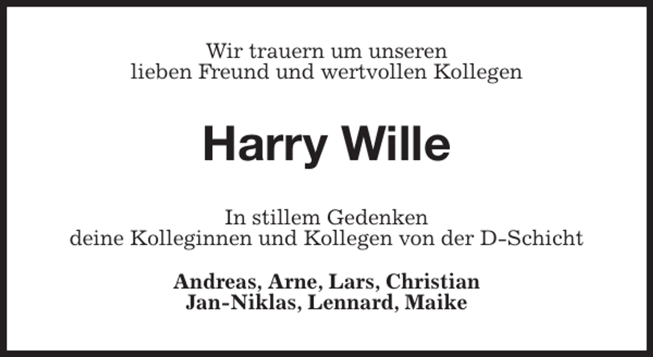 <p>Wir trauern um unseren<br />lieben Freund und wertvollen Kollegen<br />Harry Wille<br />In stillem Gedenken<br />deine Kolleginnen und Kollegen von der D-Schicht</p><p>Andreas, Arne, Lars, Christian<br />Jan-Niklas, Lennard, Maike</p>