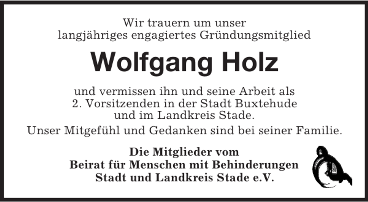 <p>Wir trauern um unser<br />langjähriges engagiertes Gründungsmitglied<br />Wolfgang Holz<br />und vermissen ihn und seine Arbeit als<br />2. Vorsitzenden in der Stadt Buxtehude<br />und im Landkreis Stade.<br />Unser Mitgefühl und Gedanken sind bei seiner Familie.<br />Die Mitglieder vom<br />Beirat für Menschen mit Behinderungen<br />Stadt und Landkreis Stade e.V.</p>