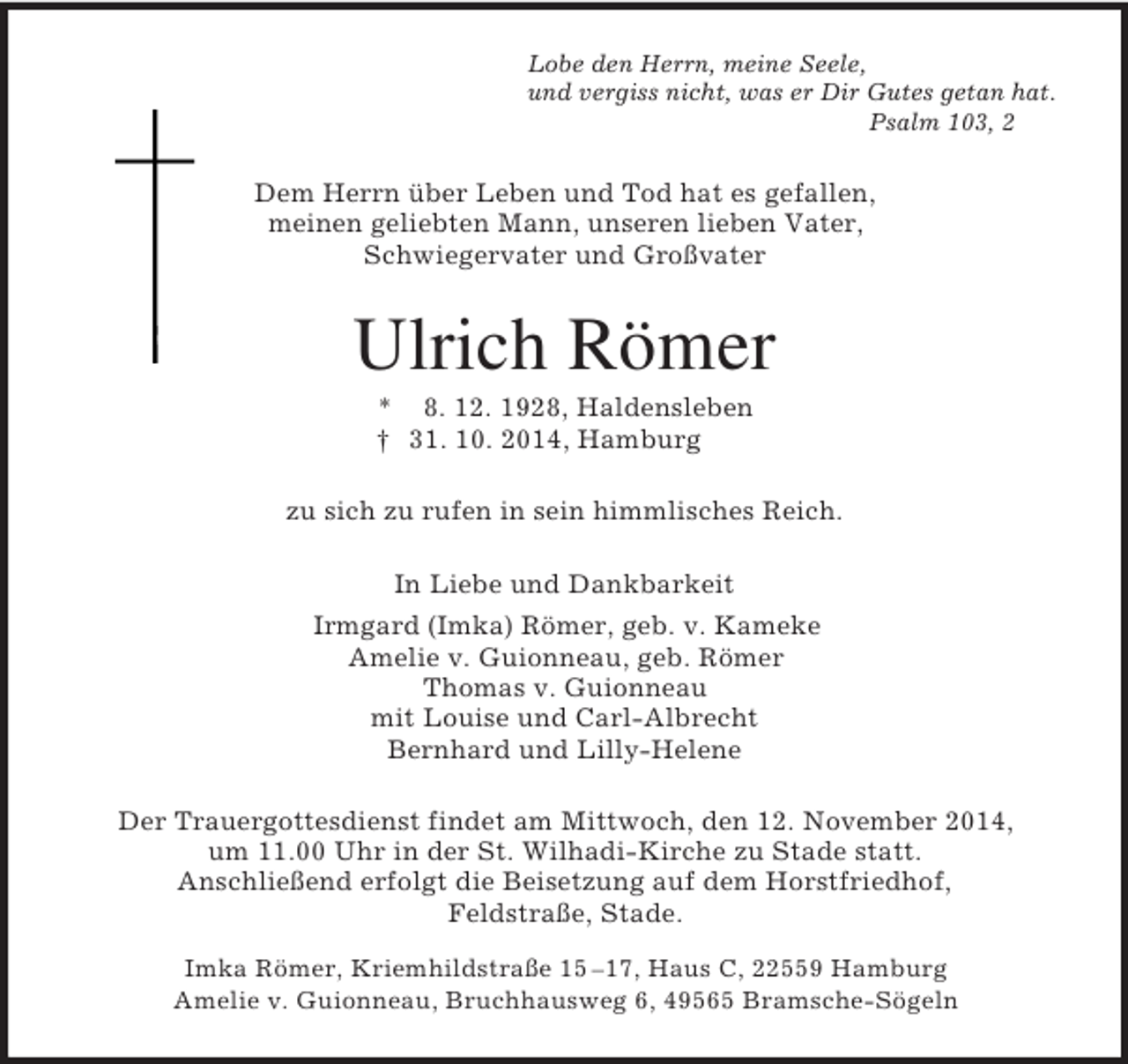 <p>Lobe den Herrn, meine Seele,<br />und vergiss nicht, was er Dir Gutes getan hat.<br />Psalm 103, 2<br />Dem Herrn über Leben und Tod hat es gefallen,<br />meinen geliebten Mann, unseren lieben Vater,<br />Schwiegervater und Großvater<br />Ulrich Römer<br />* 8. 12. 1928, Haldensleben<br />† 31. 10. 2014, Hamburg<br />zu sich zu rufen in sein himmlisches Reich.<br />In Liebe und Dankbarkeit<br />Irmgard (Imka) Römer, geb. v. Kameke<br />Amelie v. Guionneau, geb. Römer<br />Thomas v. Guionneau<br />mit Louise und Carl-Albrecht<br />Bernhard und Lilly-Helene<br />Der Trauergottesdienst findet am Mittwoch, den 12. November 2014,<br />um 11.00 Uhr in der St. Wilhadi-Kirche zu Stade statt.<br />Anschließend erfolgt die Beisetzung auf dem Horstfriedhof,<br />Feldstraße, Stade.<br />Imka Römer, Kriemhildstraße 15 –17, Haus C, 22559 Hamburg<br />Amelie v. Guionneau, Bruchhausweg 6, 49565 Bramsche-Sögeln</p>
