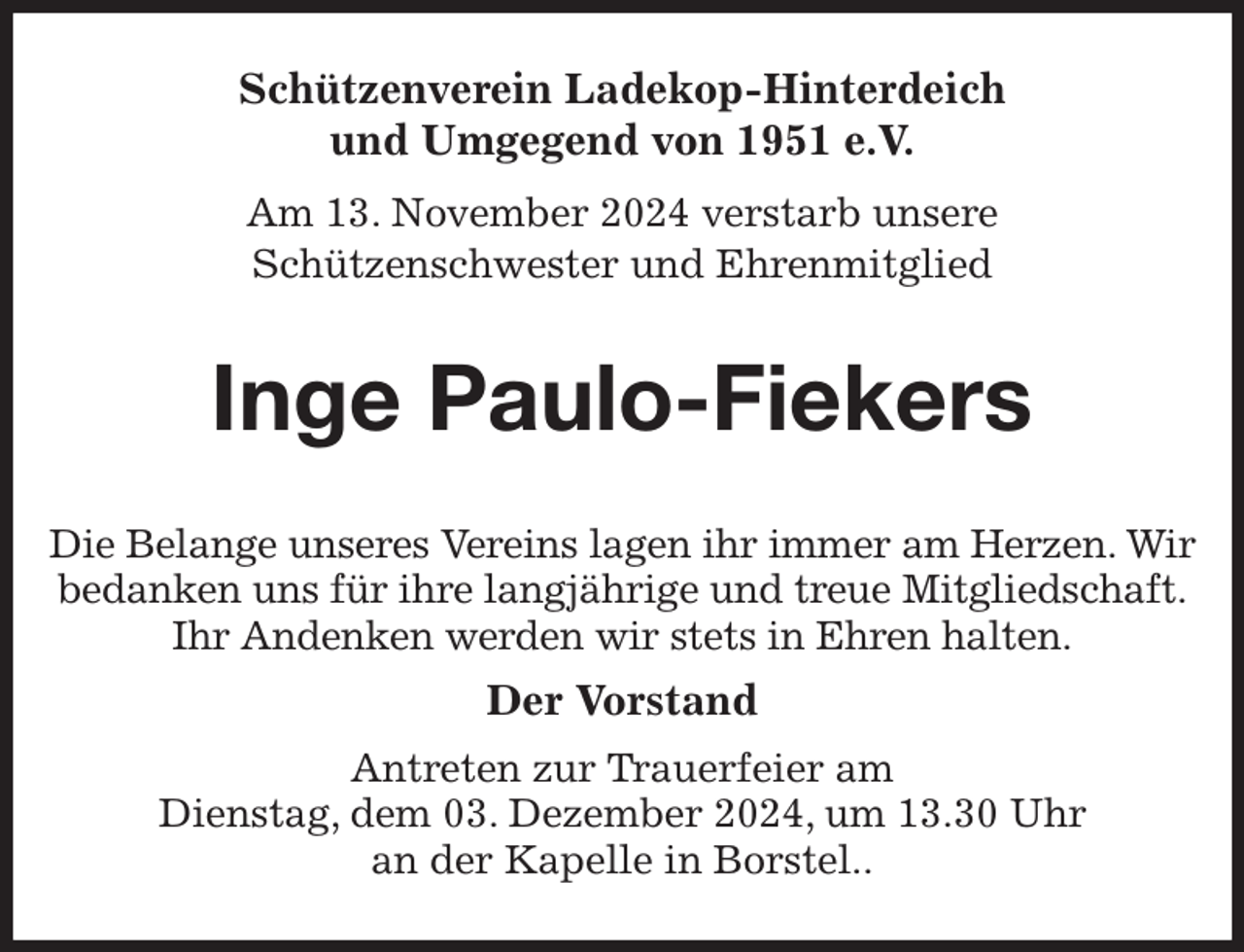 <p>Schützenverein Ladekop-Hinterdeich<br />und Umgegend von 1951 e.V.<br />Am 13. November 2024 verstarb unsere<br />Schützenschwester und Ehrenmitglied<br />Inge Paulo-Fiekers<br />Die Belange unseres Vereins lagen ihr immer am Herzen. Wir bedanken uns für ihre langjährige und treue Mitgliedschaft.<br />Ihr Andenken werden wir stets in Ehren halten.<br />Der Vorstand<br />Antreten zur Trauerfeier am<br />Dienstag, dem 03. Dezember 2024, um 13.30 Uhr<br />an der Kapelle in Borstel..</p>