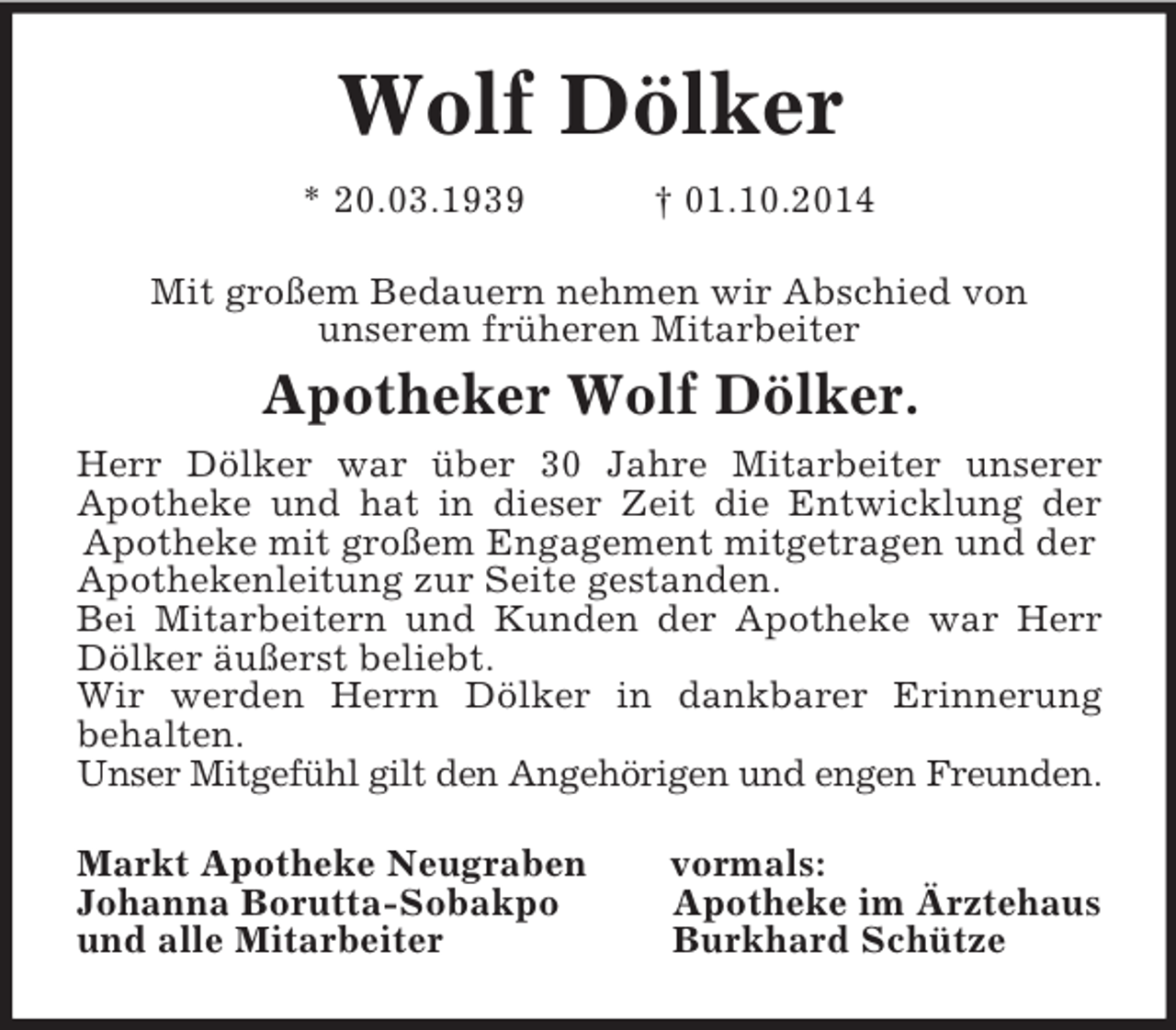 <p>Wolf Dölker<br />* 20.03.1939 † 01.10.2014<br />Mit großem Bedauern nehmen wir Abschied von<br />unserem früheren Mitarbeiter<br />Apotheker Wolf Dölker.<br />Herr Dölker war über 30 Jahre Mitarbeiter unserer<br />Apotheke und hat in dieser Zeit die Entwicklung der<br />Apotheke mit großem Engagement mitgetragen und der Apothekenleitung zur Seite gestanden.<br />Bei Mitarbeitern und Kunden der Apotheke war Herr<br />Dölker äußerst beliebt.<br />Wir werden Herrn Dölker in dankbarer Erinnerung<br />behalten.<br />Unser Mitgefühl gilt den Angehörigen und engen Freunden.<br />Markt Apotheke Neugraben vormals:<br />Johanna Borutta-Sobakpo Apotheke im Ärztehaus<br />und alle Mitarbeiter Burkhard Schütze</p>