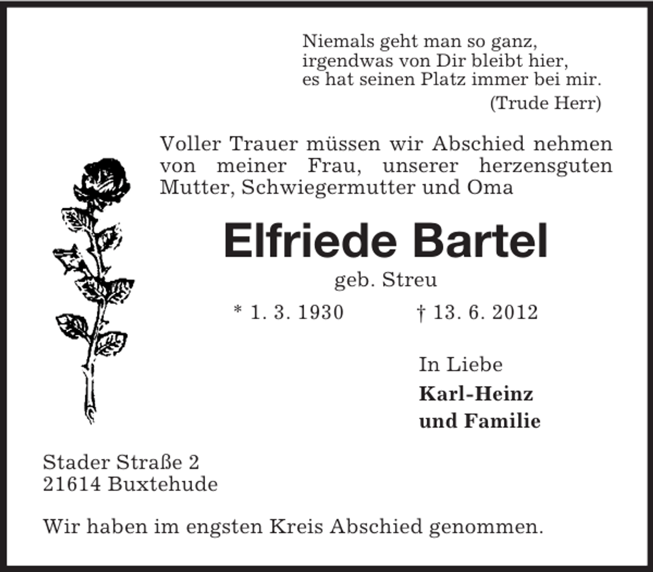 <p>Niemals geht man so ganz,<br />irgendwas von Dir bleibt hier,<br />es hat seinen Platz immer bei mir.<br />(Trude Herr)<br />Voller Trauer müssen wir Abschied nehmen von meiner Frau, unserer herzensguten<br />Mutter, Schwiegermutter und Oma<br />Elfriede Bartel<br />geb. Streu<br />* 1. 3. 1930 † 13. 6. 2012<br />In Liebe<br />Karl-Heinz<br />und Familie<br />Stader Straße 2<br />21614 Buxtehude</p><p>Wir haben im engsten Kreis Abschied genommen.</p>