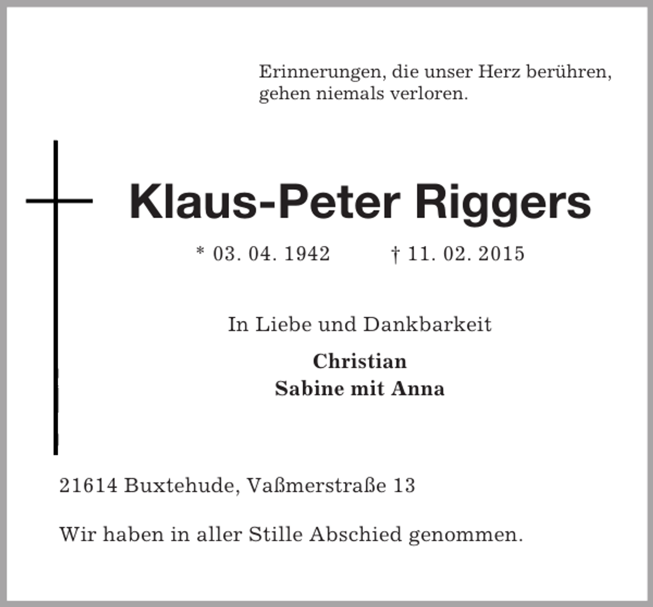 <p>Erinnerungen, die unser Herz berühren,<br />gehen niemals verloren.<br />Klaus-Peter Riggers<br />* 03. 04. 1942 † 11. 02. 2015<br />In Liebe und Dankbarkeit<br />Christian<br />Sabine mit Anna<br />21614 Buxtehude, Vaßmerstraße 13<br />Wir haben in aller Stille Abschied genommen.</p>